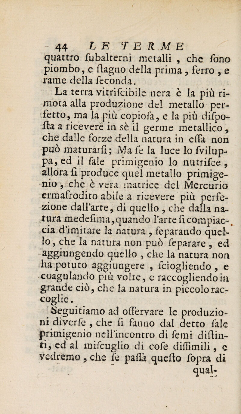 / 44 LE TERME quattro fubalterni metalli , che fono piombo, e flagno della prima , ferro , e rame della feconda. La terra vitrifcibile nera è la più ri- mota alla produzione del metallo per¬ fetto, ma la più copiofa, e la più difpo- fta a ricevere in sè il germe metallico , che dalle forze della natura in effa non può maturarli; Ma fe la luce lo fvilup- pa,ed il fale primigenio lo nutrifce , allora li produce quel metallo primige¬ nio , che è vera matrice del Mercurio ermafrodito abile a ricevere più perfe¬ zione dall’arte, di quello , che dalla na¬ tura medefima,quando l’arte fi compiac-. eia d’imitare la natura , feparando quel¬ lo, che la natura non può feparare , ed aggiungendo quello , che la natura non ha potuto aggiungere , feiogliendo , e coagulando più volte, e raccogliendo in grande ciò, che la natura in piccolo rac¬ coglie . Seguitiamo ad offervare le produzio¬ ni diverfe , che fi fanno dal detto fale primigenio nell’incontro di femi difiin- ri, ed al mifcuglio di cofe diflimili, e vedremo, che fe palla quello fopra di