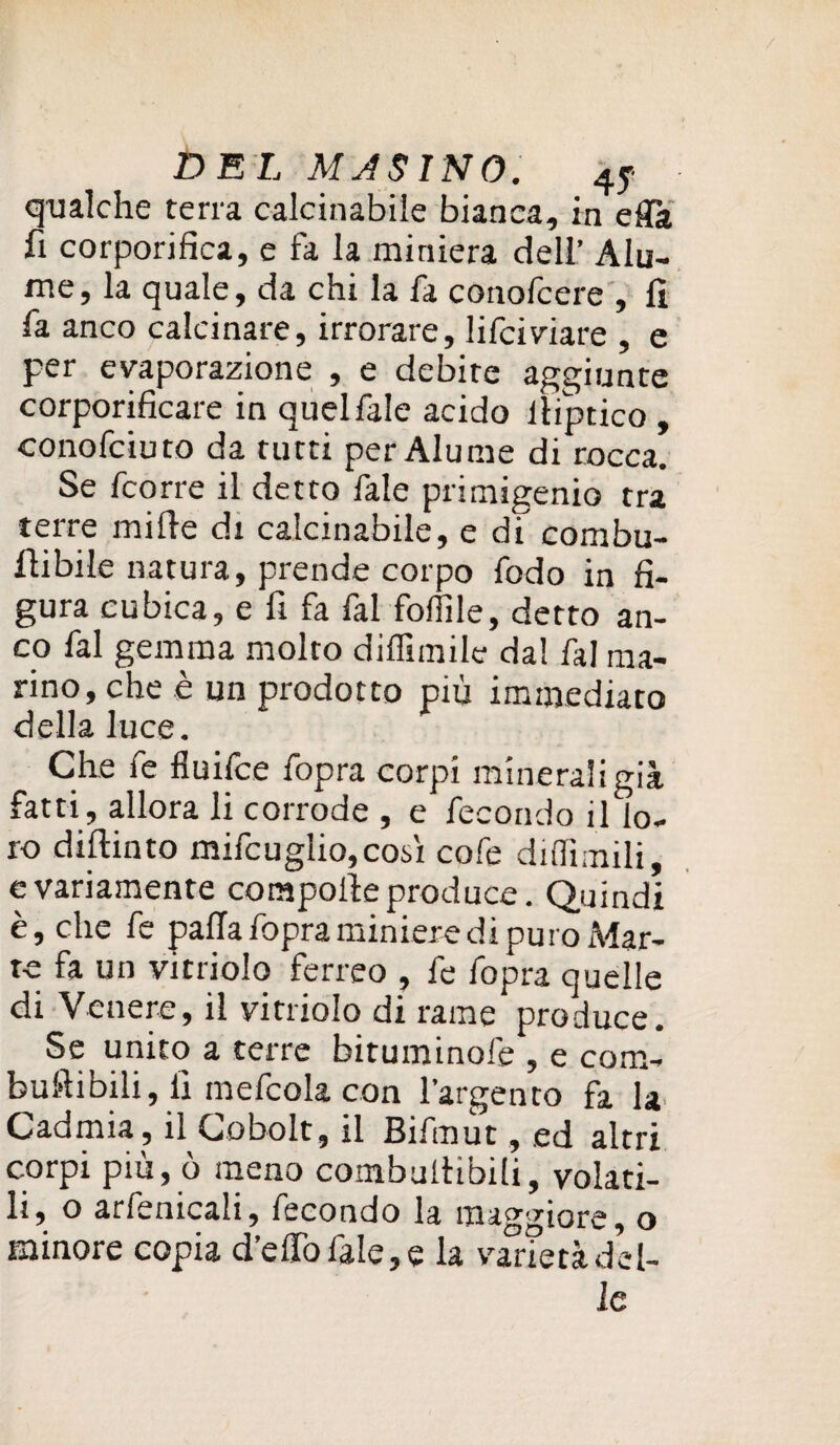 qualche terra calcinabiie bianca, in effk fi corporifica, e fa la miniera deli’ Aiu¬ tile, la quale, da chi la fa conofcere , fi fa anco calcinare, irrorare, lifciviare , e per evaporazione , e debite aggiunte corporificare in quel fide acido iliptico , conofciuto da tutti per Alume di rocca. Se fcorre il detto fale primigenio tra terre mille di calcinabiie, e di combu- fiibile natura, prende corpo fodo in fi¬ gura cubica, e fi fa fai folFde, detto an¬ co fai gemma molto dilfimile da! fai ma¬ rino, che è un prodotto più immediato della luce. Che fe fluifce fopra corpi m'meraligià fatti, allora li corrode , e fecondo il lo¬ ro didimo mifcuglio, cosi co fe diflimili, e variamente corapoile produce. Quindi è, che fe palla fopra miniere di puro Mar¬ te fa un vitriolo ferreo , fe fopra quelle di Venere, il vitriolo di rame produce. Se unito a terre bituminole , e com¬ bulli bili, fi mefcola con l’argento fa la Cadmia, il Gobolt, il Bifmut, ed altri corpi più, ò meno combultibili, volati¬ li, o arfemcali, fecondo la maggiore, o minore copia d’elfofale,e la varietà del¬ le