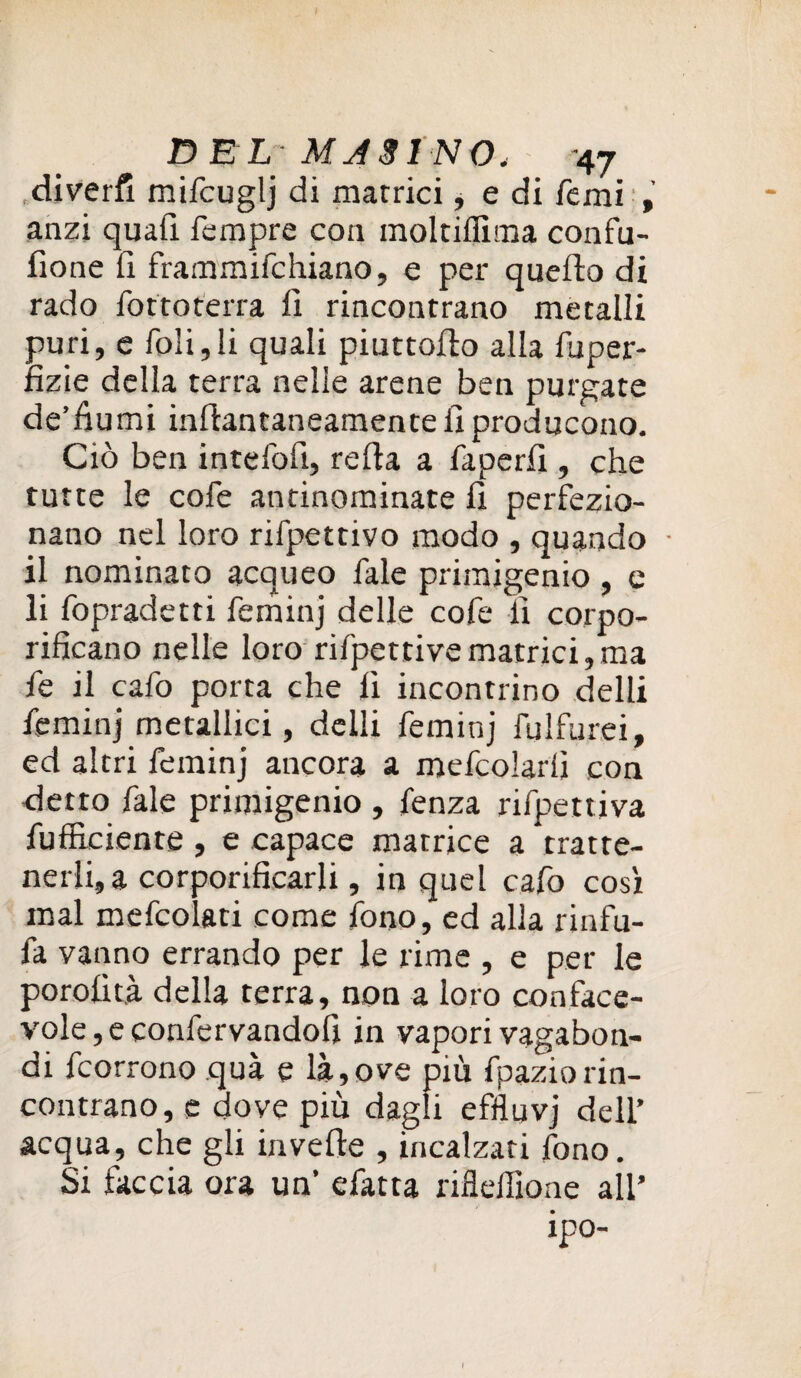 ,diverfi mifcuglj di matrici, e di Temi , anzi quafi Tempre con moltiflìma confu- fione fi frammifohiano, e per quefto di rado Torto terra fi rincontrano metalli puri, e foli,li quali piuttofto alla Tuper- fizie della terra nelle arene ben purgate de’fiumi inftantaneamente fi producono. Ciò ben intefofi, refta a Taperfi , che tutte le coTe antinominate fi perfezio¬ nano nel loro riTpettivo modo , quando • il nominato acqueo Tale primigenio, e li Topradetti Teminj delle coTe fi corpo- rificano nelle loro riTpettivematrici,ma Te il cafo porta che fi incontrino delti Teminj metallici, delli Teminj fulfurei, ed altri Teminj ancora a mefoolarfi con detto Tale primigenio , Tenza riTpettiva Tufficiente, e capace matrice a tratte¬ nerli, a corporificarli, in quel cafo così mal meTcolati come Tono, ed alla rinfu- Ta vanno errando per le rime , e per le porofità della terra, non a loro conface- vole,econTervandofi in vapori vagabon¬ di Tcorrono qua e là,ove più Tpaziorin¬ contrano, e dove più dagli efììuvj dell’ acqua, che gli invefte , incalzati fono. Si faccia ora un’ eTatta riflellìone all’ ipo-