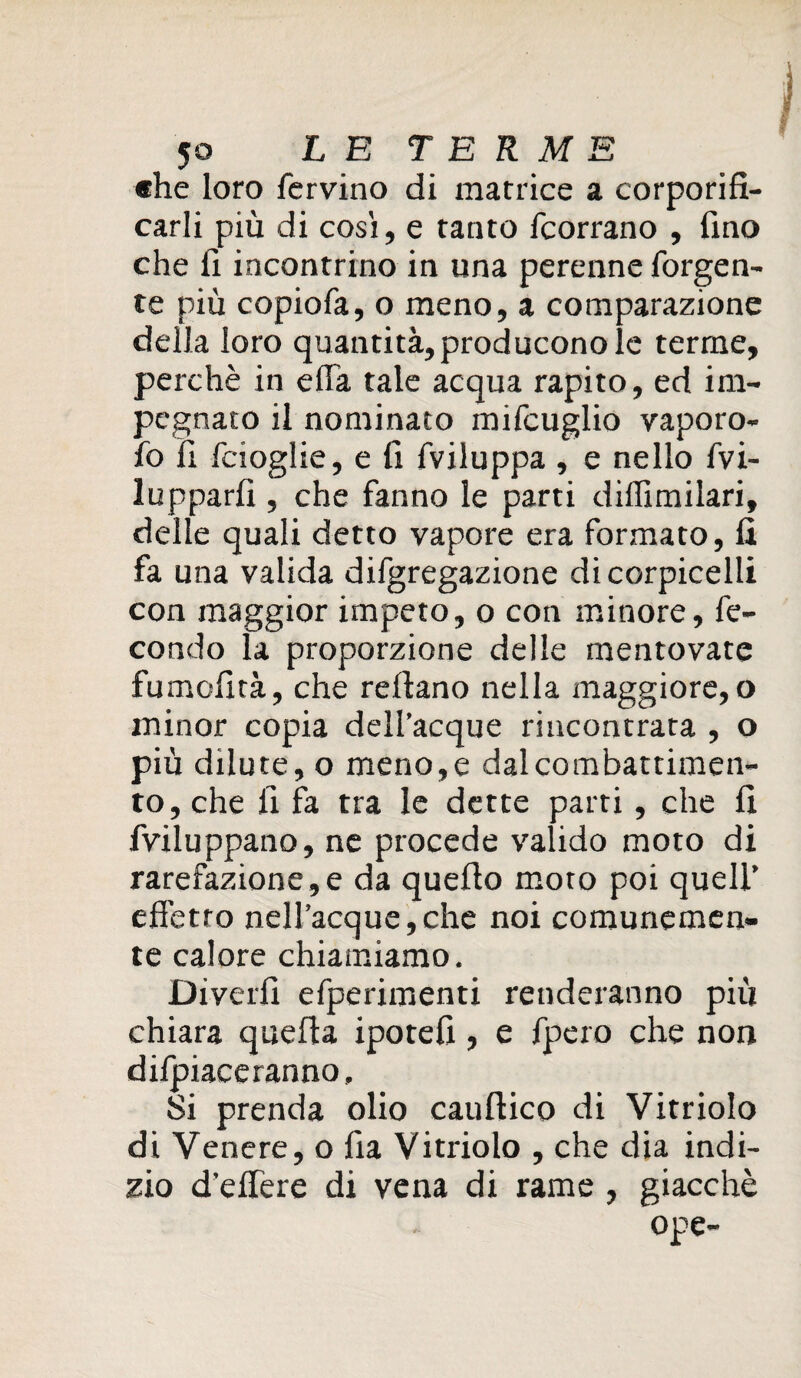 «he loro fervino di matrice a corporifi- carli più di cosi, e tanto fcorrano , fino che fi incontrino in una perenne forgen- te più copiofa, o meno, a comparazione della loro quantità, producono le terme, perchè in ella tale acqua rapito, ed im¬ pegnato il nominato mifcuglio vaporo- fo fi fcioglie, e fi fviluppa , e nello fvi- lupparfi , che fanno le parti diffimilari, delle quali detto vapore era formato, fi fa una valida difgregazione dicorpicelli con maggior impeto, o con minore, fe¬ condo la proporzione delle mentovate fumcfità, che refiano nella maggiore, o minor copia dell’acque rincontrata , o più dilute, o meno,e dal combattimen¬ to, che fi fa tra le dette parti, che fi fviluppano, ne procede valido moto di rarefazione,e da quello moto poi quell’ effetto nell’acque,che noi comunemen¬ te calore chiamiamo. Divelli efperimenti renderanno più chiara quella ipotefi , e fpero che non dilpiace ranno, 51 prenda olio cauftico di Vitriolo di Venere, o lìa Vitriolo , che dia indi¬ zio d’elfere di vena di rame, giacché ope-