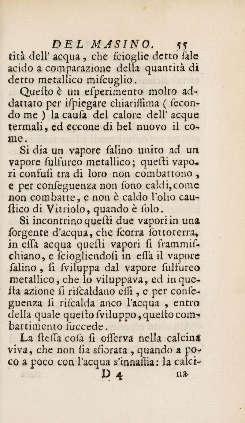 tità dell’ acqua , che fcioglie detto Tale acido a comparazione della quantità di detto metallico mifcuglio. Quello è un efperimento molto ad- dattato per ifpiegare chiarifllma ( fecon¬ do me ) la caufa del calore dell’ acque termali, ed eccone di bel nuovo il co¬ me. Si dia un vapore falino unito ad un vapore fulfureo metallico; quelli vapo¬ ri confidi tra di loro non combattono , e per confeguenza non fono caldi,come non combatte, e non è caldo l’olio cau- llico di Vitriolo, quando è folo. Si incontrino quelli due vapori in una forgente d’acqua, che fcorra fottoterra, in effa acqua quelli vapori 11 frammif- chiano, e fciogliendolì in effa il vapore falino , 11 fviluppa dal vapore fulfureo metallico, che lo viluppava, ed in que¬ lla azione li rifcaldano effi, e per confe¬ guenza Il rifcalda anco l’acqua , entro della quale quello fviluppo, quello com-* battimento fuccede. La llellà cofa 11 offerva nella calcina viva, che non fia sfiorata , quando a po¬ co a poco con l’acqua s’innaffia: la calci- D 4 na