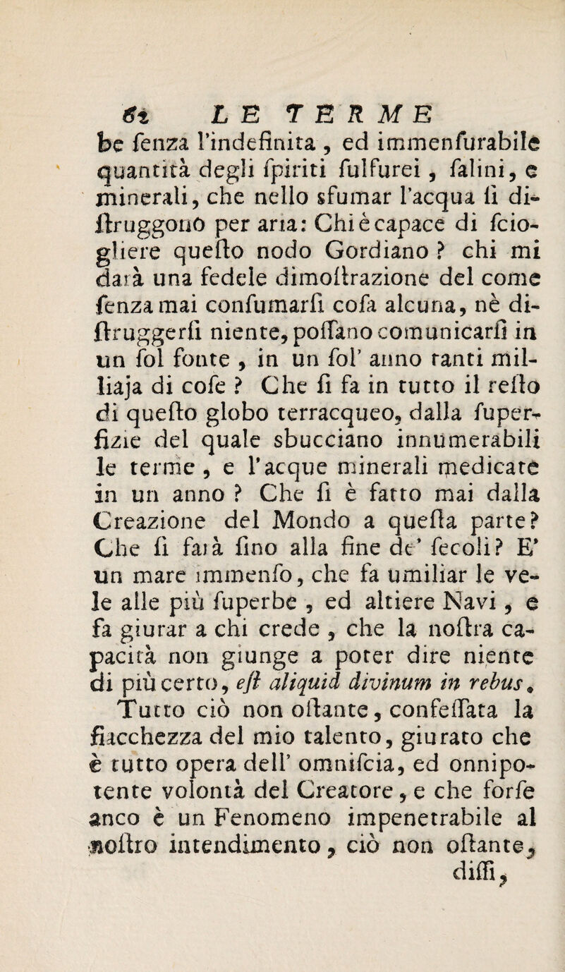 be fenza l’indefinita , ed immenfurabile quantità degli fpiriti fulfurei, ialini, e minerali, che nello sfumar l'acqua fi di- ilruggono per aria: Chi è capace di fcio- gliere quello nodo Gordiano ? chi mi darà una fedele dimofirazione del come fenzamai confumarfi cofa alcuna, nè di- llruggerfi niente, poffano comunicarli in un fol fonte , in un fol’ anno tanti mil- liaja di cofe ? Che fi fa in tutto il refio di quello globo terracqueo, dalla fuper- fìzie del quale sbucciano innumerabili le terme , e l’acque minerali medicare in un anno ? Che fi è fatto mai dalla Creazione del Mondo a quella parte? Che fi faià fino alla fine de’ fecoli? E’ un mare immenfo, che fa umiliar le ve¬ le alle più fuperbe , ed altiere Navi, e fa giurar a chi crede , che la nofira ca¬ pacità non giunge a poter dire niente di più certo, efl aliquid divimm in rebus, Tutto ciò non oliarne, confelfata la fiacchezza del mio talento, giurato che è tutto opera dell’ omnifcia, ed onnipo¬ tente volontà del Creatore , e che forfè anco è un Fenomeno impenetrabile al «olito intendimento, ciò non oliarne, dilli,