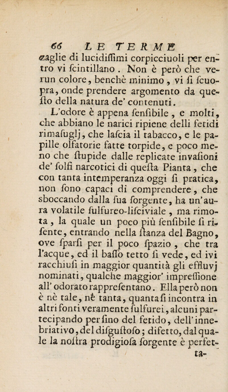 » €6 L E TERME maglie di lucidiffimi corpicciuoli per en¬ tro vi fcintillano . Non è però che ve- run colore, benché minimo , vi li fcuo- pra, onde prendere argomento da que¬ llo della natura de’ contenuti. L'odore è appena fenfibile , e molti, che abbiano le narici ripiene delli fetidi rimafuglj, che Iafcia il tabacco, e le pa¬ pille olfatorie fatte torpide, e poco me¬ no che flupide dalle replicate invafioni de’ folli narcotici di quella Pianta, che con tanta intemperanza oggi fi pratica, non fono capaci di comprendere, che sboccando dalla fua forgente, ha un’au¬ ra volatile fulfureo-lifciviale , ma rimo¬ ta , la quale un poco più feniìbile lì ri- fente, entrando nella lìanza del Bagno, ove fparlì per il poco fpazio , che tra l’acque, ed il ballò tetto lì vede, ed ivi racchiufi in maggior quantità gli effluvj nominati, qualche maggior’ imprelfione all’ odorato rapprefen tano. EIla però non è nè tale, nè tanta, quanta fi incontra in altri fonti veramente fulfurei, alcuni par¬ tecipando perfino del fetido, dell’inne- briativo, del difgultofo ; difetto, dal qua¬ le la noiira prodigiofa forgente è perfet-