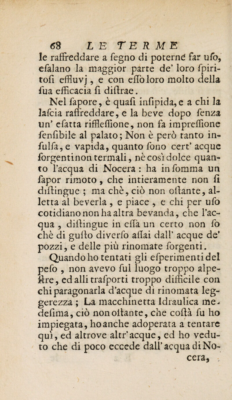 le raffreddare a fegno di poterne far ufo, efalano la maggior parte de’ loro fpiri- tofi effluvj, e con eflòloro molto della fua efficacia fi diifrae. Nel fapore, è quali infipida,e a chi la lafcia raffreddare, e la beve dopo fenza un’ efatta riffleffione, non fa impreffione fenfibile al palato; Non è però tanto in- fulfa,e vapida, quanto fono cert’acque forgentinon termali, nè così dolce quan¬ to l’acqua di Nocera : ha in fontina un fapor rirnoto, che intieramente non fi difiingue ; ma chè, ciò non aliante, al¬ letta al beveria , e piace , e chi per ufo cotidiano non ha altra bevanda, che l’ac¬ qua , dillingue in effa un certo non fo chè di gullo diverfo aliai dall’ acque de’ pozzi, e delle più rinomate forgenti. Quando ho tentati gli efperimentidel pefo , non avevo fui luogo troppo alpe¬ stre, ed alli trafporti troppo difficile con chi paragonarla d’acque di rinomata leg¬ gerezza ; La macchinetta Idraulica me^ defìma, ciò non ottante, che coftà fu ho impiegata, ho anche adoperata a tentare qui, ed altrove altr’acque, ed ho vedu¬ to che di poco eccede dall’acqua di Nò- cera,