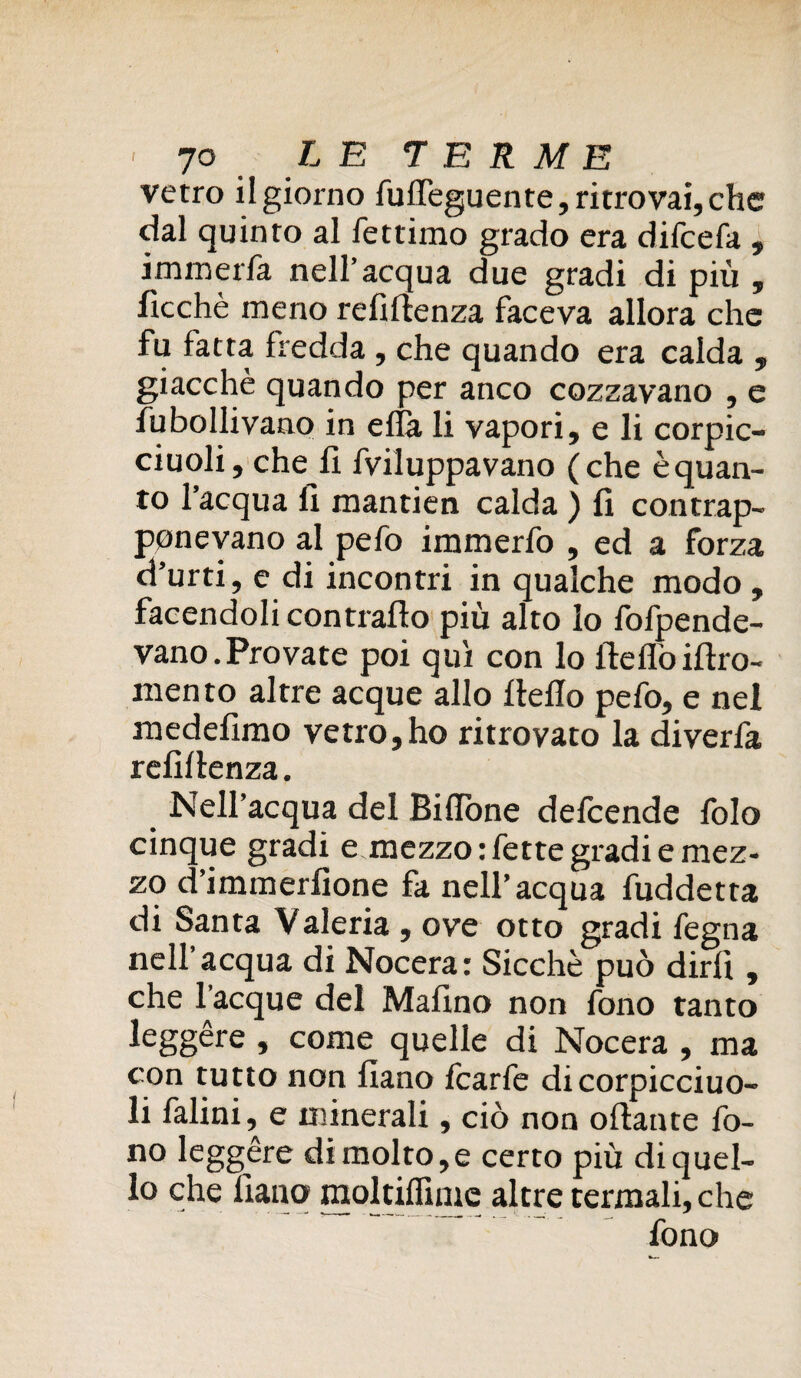 vetro il giorno fuffeguente, ritrovai, che dal quinto al fettimo grado era dilcefa , immerfa nell’acqua due gradi di più , ficchè meno refrftenza faceva allora che fu fatta fredda, che quando era calda , giacché quando per anco cozzavano , e fubollivano in ella li vapori, e li corpic- ciuoli, che li fviluppavano (che è quan¬ to l’acqua li mantien calda ) li contrap¬ ponevano al pefo immerfo , ed a forza d’urti, e di incontri in qualche modo , facendoli contrailo più alto lo fofpende- vano.Provate poi qui con lo Ifeflòillro- mento altre acque allo Hello pefo, e nel rnedefimo vetro,ho ritrovato la diverfa relillenza. Nell’acqua del Bilione defeende folo cinque gradi e mezzo: fette gradi e mez¬ zo d’immerlione fa nell’acqua fuddetta di Santa Valeria , ove otto gradi fegna nell’acqua di Nocera: Sicché può dirli , che Tacque del Malino non fono tanto leggère , come quelle di Nocera , ma con tutto non lìano fcarfe dicorpicciuo- li falini, e minerali, ciò non oliarne fo¬ no leggère di molto, e certo più di quel¬ lo che liana moltiffime altre termali, che fono