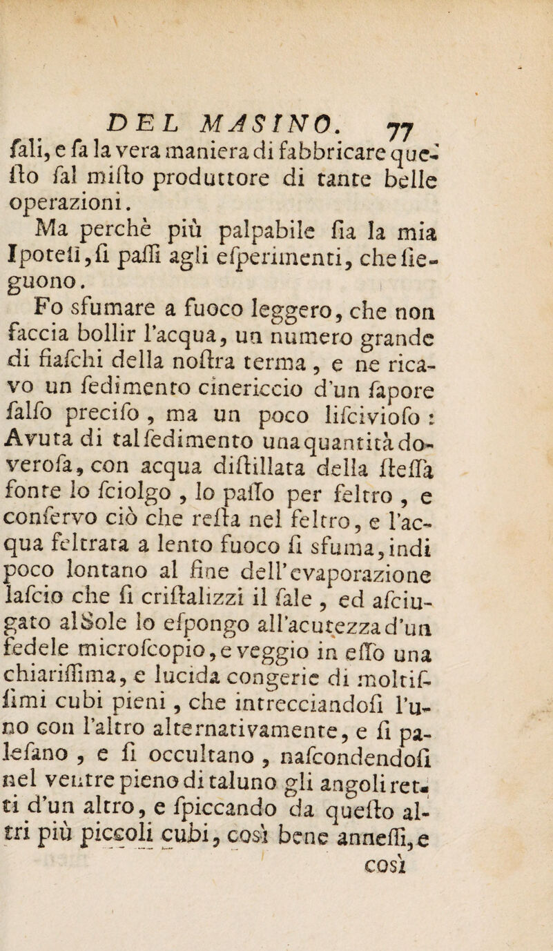 fali, e fa la vera maniera di fabbricare que¬ llo fai mirto produttore di tante belle operazioni. Ma perchè più palpabile fia la mia Ipotelì,fi parti agli efperimenti, chelie- guono. , Fo sfumare a fuoco leggero, che non faccia bollir l’acqua, un numero grande di fiafchi della noftra terma , e ne rica¬ vo un redimento cinericcio d’un fapore falfo precifo , ma un poco lifciviofo : Avuta di talfedimento unaquantitàdo- verofa,con acqua diffidata della rterta fonte io fciolgo , lo parto per feltro , e confervo ciò che rerta nel feltro, e l'ac¬ qua feltrata a lento fuoco fi sfuma, indi poco lontano al fine dell’evaporazione lafcio che fi criftaltzzi il Tale , ed afeiu- gato alSole lo efpongo all'acutezza d’un fedele microfcopio,e veggio in elio una chiariflima, e lucida congerie di molrif- fimi cubi pieni, che intrecciandofi l’u¬ no con l’altro alternativamente, e fi pa- lefano , e fi occultano , nafeondendofi nel ventre pieno di taluno gli angoli ret. ti d’un altro, e fpiccando da quello al¬ tri più piccoli cubi, così bene annerti,e così