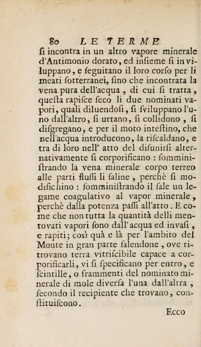 fi incontra in un altro vapore minerale d’Antimonio dorato, ed infieme fi invi¬ luppano, e feguitano il loro coifo per li meati fotterranei, fino che incontrata la vena pura dell’acqua , di cui fi tratta , quella rapifce feco li due nominati va¬ pori, quali diluendofi, fi fviluppano l’u¬ no dall’altro, urtano, fi collidono , fi difgregano, e per il moto intelaino, che nell'acqua introducono, la rifcaldano, e tra di loro nell’ atto del difunirfi alter¬ nativamente fi corporificano : fommini- flrando la vena minerale corpo terreo alle parti Aulii li faline , perchè fi mo¬ difichino : fomminilirando il fale un le¬ game coagulativo al vapor minerale , perchè dalla potenza palli all’atto . E co¬ me che non tutta la quantità delli men¬ tovati vapori fono dall’acqua ed invali, e rapiti; cosi quà e là per l'ambito dei Monte in gran parte làlendone , ove ri¬ trovano terra vitrifcibile capace a cor- porificarli, vi fi fpecificano per entro, e fcintille, o frammenti del nominato mi¬ nerale di mole diverfa l’una dall’altra , fecondo il recipiente che trovano, con- iiituifcono. Ecco