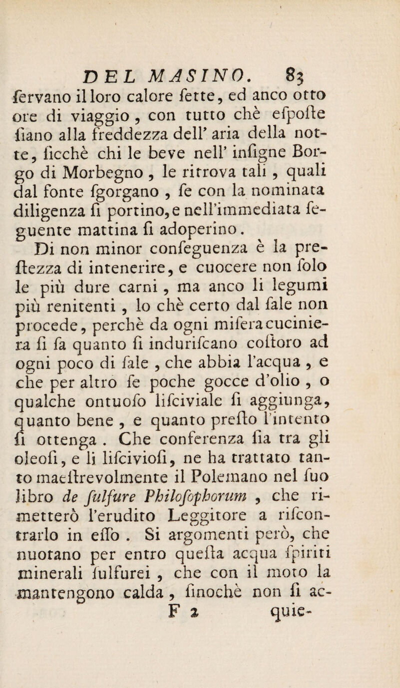 fervano il loro calore fette, ed anco otto ore di viaggio , con tutto che efpofte lìano alla freddezza dell’ aria della not¬ te, iìcchè chi le beve nell’ infigne Bor¬ go di Morbcgno , le ritrova tali , quali dal fonte fgorgano , fe con la nominata diligenza fi portino,e neirimmediata fe- guente mattina fi adoperino. Di non minor confeguenza è la pre- ftezza di intenerire, e cuocere non folo le più dure carni, ma anco li legumi più renitenti , lo chè certo dal Tale non procede, perchè da ogni mileracucinie- ra fi fa quanto fi indurilcano coftoro ad ogni poco di fale , che abbia l’acqua , e che per altro fe poche gocce d’olio , o qualche ontuofo lifciviale fi aggiu nga, quanto bene , e quanto prefio l’intento fi ottenga . Che conferenza iìa tra gli oleofi, e li lifciviofi, ne ha trattato tan¬ to matfirevolrnente il Polemano nel fuo libro de fulfure Philofophorum , che ri¬ metterò l’erudito Leggitore a rifcon- trarlo in elfo . Si argomenti però, che nuotano per entro quella acqua fpiriti minerali lulfurei , che con il moto la mantengono calda, finochè non fi ac- F z quie-