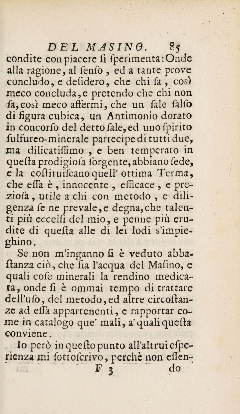 condire con piacere li fperimenta:Onde alla ragione, al fenfo , ed a tante prove concludo, e delibero, che chi fa , cosi meco concluda,e pretendo che chi non fa,così meco affermi, che un fale falfo di figura cubica, un Antimonio dorato in concorfo del detto fale, ed unofpirito fulfureo-minerale partecipe di tutti due, ma dilicatiffimo , e ben temperato in quella prodigiofa forgente,abbianofede, e la coflituiicanoquell’ ottima Terma, che ella è , innocente , efficace , e pre¬ ziosa, utile a chi con metodo , e dili¬ genza fe ne prevale,e degna,che talen¬ ti più eccelli del mio, e penne più eru¬ dite di quella alle di lei lodi s’impie¬ ghino. Se non m’inganno fi è veduto abba¬ stanza ciò, che Ila l’acqua del Malino, e quali cofe minerali la rendine medica¬ ta, onde fi è ommai tempo di trattare dell’ufo, del metodo,ed altre circoltan- ze ad elfa appartenenti, e rapportar co¬ me in catalogo que’ mali, a’quali quella conviene. lo però in quello punto all’altrui efpe- rienza mi fottoferivo, perchè non effien- '  F 3 ’ do