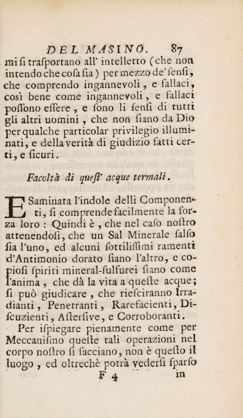 mi fi trafportano all’ intelletto (che non intendo che cofa fi a ) per mezzo de’ lenii, che comprendo ingannevoli, e fallaci, così bene come ingannevoli, e fallaci poflòno effere , e fono li fendi di tutti gli altri uomini , che non furio da Dio per qualche particolar privilegio illumi¬ nati, e della verità di giudizio fatti cer¬ ti, e ficuri. Facoltà dì quefl’ acque termali. Esaminata l’indole delli Componen* ti, fi comprende facilmente la for¬ za loro : Quindi è , che nel cafo noitro attenendoli, che un Sai Minerale falfo fia l’uno, ed alcuni fottiliffimi ramenti d’Antimonio dorato liano l’altro, e co- pioli fpiriti mineral-fulfurei fiano come l’anima, che dà la vita a quefte acque; fi può giudicare , che ridaranno Irra¬ diatiti , Penetranti, Rarefacenti, Di- fcuzienti, After li ve, e Corroboranti. Per ifpiegare pienamente come per Meccanifmo quefte tali operazioni nel corpo noftro fi facciano, non è quello il luogo , ed oltreché potrà vederli fparfo F 4 in