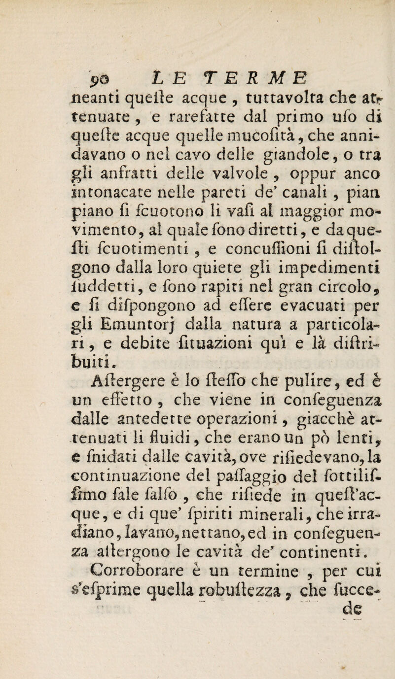 neanti quelle acque , tuttavolta che atr tenuace, e rarefatte dal primo ufo di quelle acque c]uelle mucofità, che anni¬ davano o nel cavo delle giandole, o tra gli anfratti delle valvole , oppur anco intonacate nelle pareti de’ canali , pian piano fi fcuotono li vali al maggior mo¬ vimento, al quale fono diretti, e da que¬ lli fcuotimenti , e concuffioni fi dilloI- gono dalla loro quiete gli impedimenti luddetti, e fono rapiti nel gran circolo, e fi difpongono ad effere evacuati per gli Emuntorj dalla natura a particola¬ ri, e debite Attuazioni qui e là dillri- buiti. Àllergere è Io fleffo che pulire , ed è un effetto , che viene in confeguenza dalle antedette operazioni, giacché at¬ tenuati li fluidi, che erano un pò lenti, e fnidati dalle cavità, ove rifiedevano, la continuazione del paffaggio del fottilif- fimo fale fallò , che rifiede in quefl’ac- que, e di que’ fpiriti minerali, che irra¬ diano, lavano, nettano, ed in confeguen¬ za altergono le cavità de’ continenti . Corroborare è un termine , per cui >rime quella robuftezza. che fucce- de