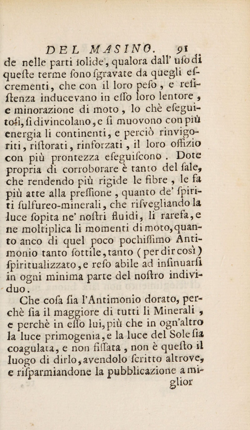 DEL MAS INO. , pi de nelle parti iolide, qualora dall’ ufo di quelle terme fonofgravate da quegli es¬ crementi, che con il loro pefo , e refi- jfienza inducevano in elfo loro lentore * e minorazione di moto , lo chè efegui- tofi, lì divincolano, e fi muovono con più energia li continenti, e perciò rinvigo¬ riti , rifiorati, rinforzati, il loro offizio con più prontezza efeguifcono . Dote propria di corroborare è tanto del fale* che rendendo più rigide le fibre , le fa più atte alla preffione , quanto de’ {piri¬ ti fulfureo-minerali, che rifvegliando la luce fopita ne’noftri fluidi, li rarefa,e ne moltiplica li momenti di moto,quan¬ to anco di quel poco pochiffimo Anti¬ monio tanto fottile, tanto (per dir così) Spiritualizzato,e refo abile ad infirmarli in ogni minima parte del noftro indivi-  duo. Che cofa fia l’Antimonio dorato, per¬ chè fia il maggiore di tutti li Minerali * e perchè in elio lui, più che in ogn’altra la luce primogema,e la luce del Sole fia coagulata, e non fidata , non è querto il luogo di dirlo,avendolo Scritto altrove* e rifparmiandone la pubblicazione ami-