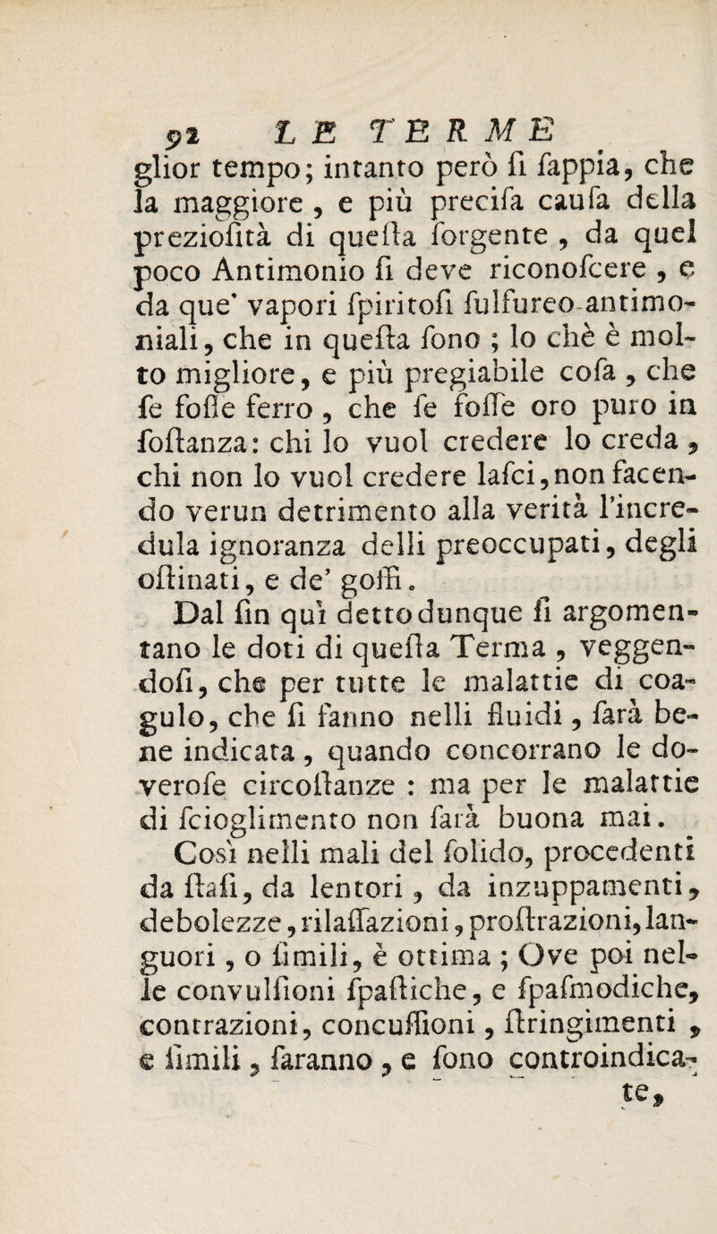 glior tempo; intanto però fi fappia, che la maggiore , e più precifa caufa della preziosità di quella forgente , da quel poco Antimonio fi deve riconofcere , e da que' vapori fpiritofi fulfureo antimo¬ niali , che in quefla fono ; lo chè è mol¬ to migliore, e più pregiabile cofa , che fe folle ferro, che fe folfe oro puro in foftanza : chi lo vuol credere lo creda , chi non lo vuol credere lafci,non facen¬ do verun detrimento alla verità l’incre¬ dula ignoranza delli preoccupati, degli ofìinati, e de’ goffi. Dal fin qui detto dunque li argomen¬ tano le doti di quefla Terma , veggen- dofi, che per tutte le malattie di coa¬ gulo, che fi fanno nelli fluidi, farà be¬ ne indicata , quando concorrano le do- verofe circofianze : ma per le malattie di fcioglimento non farà buona mai. Cosi nelli mali del folido, procedenti da fiali, da lentori, da inzuppamenti, debolezze, rilaffazioni, profirazioni, lan¬ guori , o limili, è ottima ; Ove poi nel¬ le convuliioni fpaftiche, e fpafmodiche, contrazioni, concuffioni, firingimenti , e limili, faranno , e fono controindica¬ te.