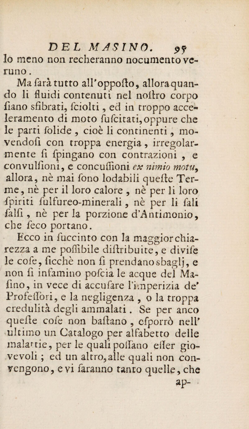 lo meno non recheranno nocumento ve¬ runo . Ma farà tutto all’oppolìo, allora quan¬ do li fluidi contenuti nel noltro corpo liano sfibrati, fciolti, ed in troppo acce¬ leramento di moto fu (citati, oppure che le parti folide , cioè li continenti, mo¬ vendoli con troppa energia, irregolar¬ mente fi fpingano con contrazioni , e convulfioni, e concufiioni ex nimio motti, allora, nè mai fono lodabili quelle Ter¬ me, nè per il loro calore , nè per li loro fpiriti fulfureo-minerali, nè per li fali falli, nè perla porzione d’Antimonio, che leco portano. Ecco in fuccinto con la maggior chia¬ rezza a me poffibile diflribuite, e divife le cofe, ftcchè non fi prendano sbaglj, e non fi infamino pofcia le acque del Ma¬ fino, in vece di accufare l’imperizia de’ Profellòri, e la negligenza , o la troppa credulità degli ammalati. Se per anco quelle cofe non ballano , cfporrò nell’ ultimo un Catalogo per alfabetto delle inalarne, per le quali pollano eller gio¬ vevoli ; ed un altro, alle quali non con¬ vengono, evi faranno tanto quelle, che ap- ■