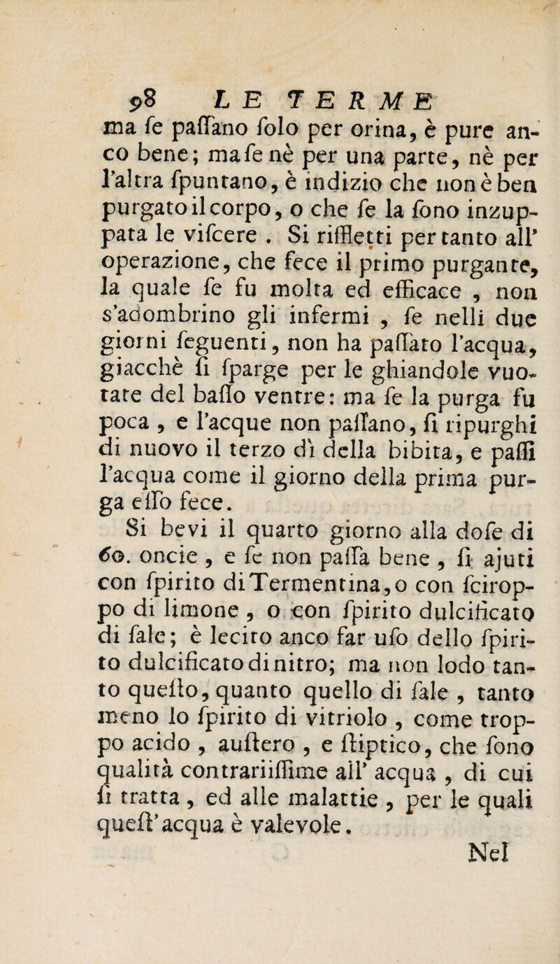 ma fe padano folo per orina, è pure an¬ co bene; mafenè per una parte, nè per l’altra fpuntano, è indizio che non è ben purgato il corpo, o che fe la fono inzup¬ pata le vifcere . Si rifletti pertanto all’ operazione, che fece il primo purgante, la quale fe fu molta ed efficace , non s’adombrino gli infermi , fe nelli due giorni feguenti, non ha pallino l’acqua, giacché li fparge per le ghiandole vuo¬ tate del bado ventre: ma fe la purga fu poca , e l’acque non padano, fi ripurghi di nuovo il terzo di della bibita, e palli l’acqua come il giorno della prima pur¬ ga elfo fece. Si bevi il quarto giorno alla dofe di 60. onde , e fe non palfa bene , fi ajuti con fpirito diTermentina,o con fcirop- po di limone , o con fpirito dulcificato di fale; è lecito anco far ufo dello fpiri¬ to dulcificato di nitro; ma non lodo tan¬ to quello, quanto quello di fale , tanto meno Io fpirito di vitriolo , come trop¬ po acido , auftero , e liiptico, che fono qualità con trari iffime all’ acqua , di cui fi tratta , ed alle malattie , per le quali quell’acqua è valevole. Nel