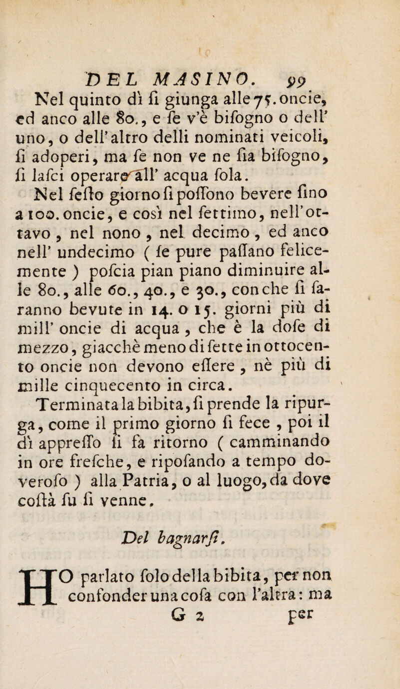 / DEL MJSINO. Nel quinto dì lì giunga alle 75. oncie, cd anco alle 80., e le v’è bifogno o dell’ uno, o dell’altro delti nominati veicoli, lì adoperi, ma fé non ve ne fia bifogno, fi lafci operare all’ acqua fola. Nel fello giorno fi poffono bevere fino aioo. oncie, e così nel fettiino, nell’ot¬ tavo , nel nono , nel decimo , ed anco nell’ undecimo ( fe pure padano felice¬ mente ) pofcia pian piano diminuire al¬ le 80., alle <5o., 40., e 30., conche fi fa¬ ranno bevute in 14. 015. giorni più di mill’ oncie di acqua , che è la dofe di mezzo, giacché meno di fette in ottocen¬ to oncie non devono edere , nè più di mille cinquecento in circa. Terminata la bibita, fi prende la ripur¬ ga, come il primo giorno fi fece , poi il dì appredo li fa ritorno ( camminando in ore frefche, e ripofando a tempo do- verofo ) alla Patria, 0 al luogo,da dove coda fu lì venne. Del bagnarci. HO parlato folo della bibita, per non confonder una cofa con l’altra: ma G 2 per