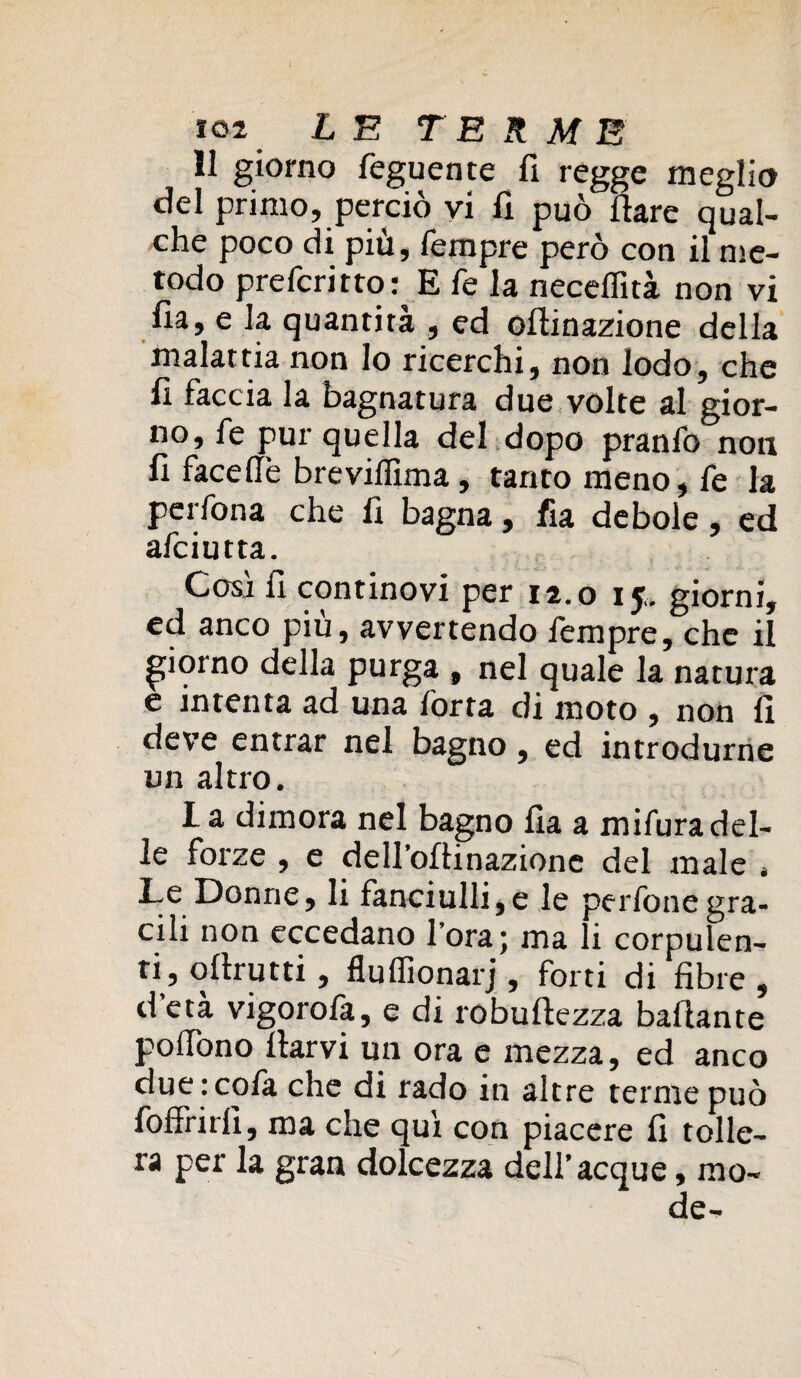 11 giorno feguente fi regge meglio del primo, perciò vi fi può Ilare qual¬ che poco di più, Tempre però con il me¬ todo preferi tto: E fe la necelfità non vi fia, e la quantità , ed odinazione della malattia non lo ricerchi, non lodo, che fi faccia la bagnatura due volte al gior¬ no, fe pur quella del dopo pranfo non fi faceftè brevillima, tanto meno, fe la perfona che fi bagna, fia debole, ed afeiutta. Coai fi continovi per 12.0 15.. giorni, ed anco più, avvertendo Tempre, che il giorno della purga , nel quale la natura e intenta ad una Torta di moto , non fi deve entrar nel bagno, ed introdurne un altro. I a dimora nel bagno fia a mifura del¬ le forze , e deH’oftinazionc del male » Le Donne, li fanciulli,e le perfone gra¬ cili non eccedano fora; ma li corpulen¬ ti, odrutti , fluffionarj , forti di fibre , d età vigorofa, e di robullezza badante polfono darvi un ora e mezza, ed anco due :cofa che di rado in altre terme può foffrirfi, ma che qui con piacere fi tolle¬ ra per la gran dolcezza dell’acque, mo¬ de-