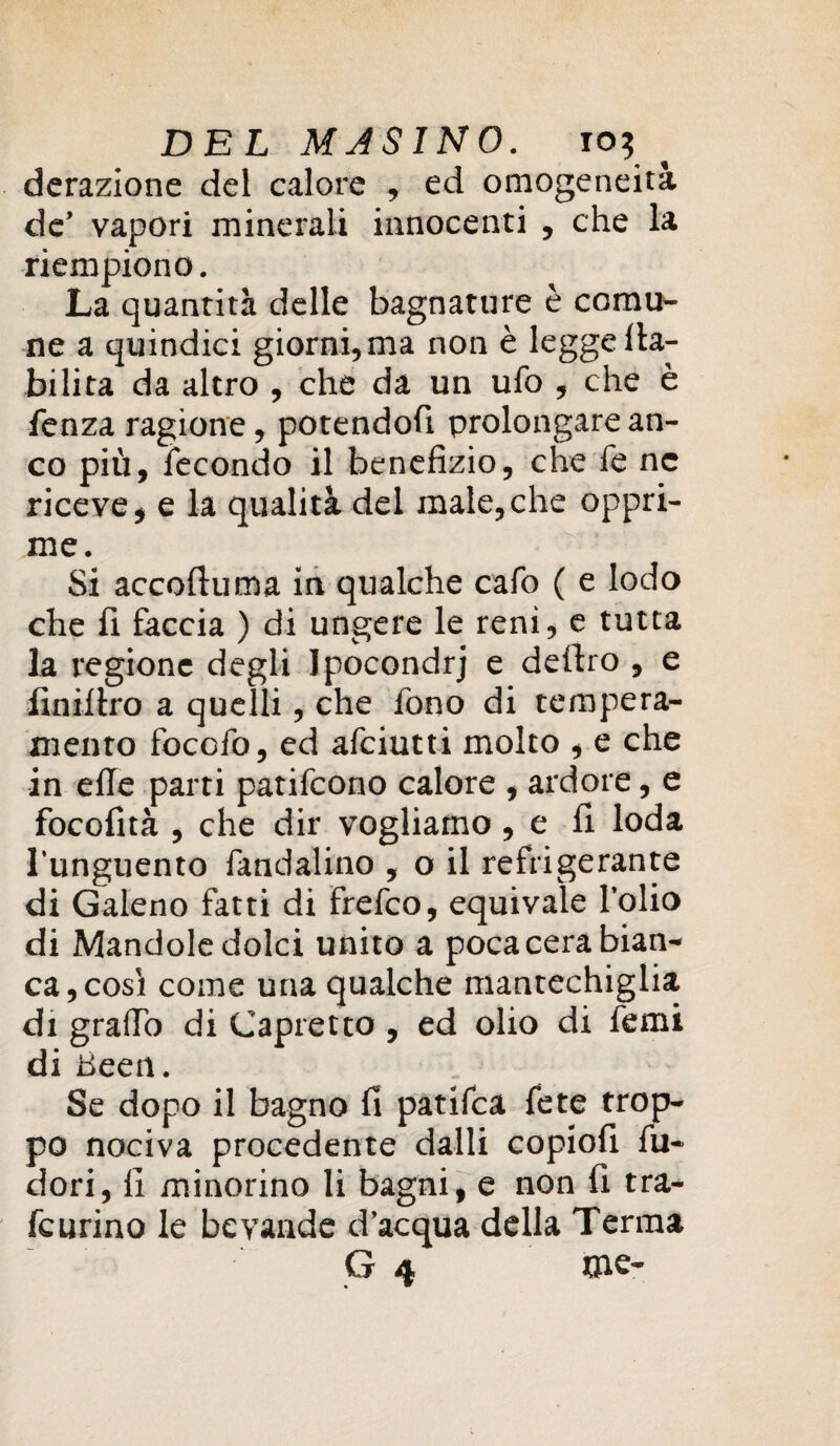 DEL MASINO. io? ^ derazione del calore , ed omogeneità de’ vapori minerali innocenti , che la riempiono. La quantità delle bagnature è comu¬ ne a quindici giorni, ma non è legge {la¬ bilità da altro , che da un ufo , che è fenza ragione, potendofi prolongare an¬ co più, fecondo il benefizio, che fe ne riceve, e la qualità del male,che oppri¬ me. Si accoliti ma in qualche cafo ( e lodo che fi faccia ) di ungere le reni, e tutta la regione degli Ipocondrj e deliro , e finilèro a quelli, che fono di tempera¬ mento foccfo, ed afciutti molto , e che in effe parti patifcono calore , ardore, e focofità , che dir vogliamo, e fi loda l’unguento fandalino , o il refrigerante di Galeno fatti di frefco, equivale l’olio di Mandole dolci unito a poca cera bian¬ ca, così come una qualche mantechiglia di grado di Capretto , ed olio di femi di Beeil. Se dopo il bagno fi patifca fete trop¬ po nociva procedente dalli copiofi fu- dori, fi minorino li bagni, e non fi tra- fcurino le bevande d’acqua della Terma