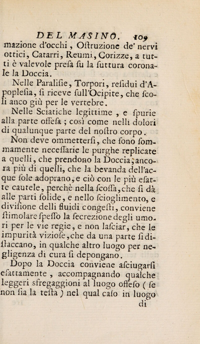 inazione d’occhi, Odruzione de’ nervi ottici. Catarri, Reumi., Corizze, a tut¬ ti è valevole prefa fu la futtura corona¬ le la Doccia. Nelle Paralifie, Torpori, relldui d’A- poplefia, fi riceve full’Ocipite, che fco- li anco giù per le vertebre. Nelle Sciatiche legittime , e fpurie alla parte offefa ; così come nelli dolori di qualunque parte del nodro corpo. Non deve ommetterfi, che fono fom- mamente neceilarie le purghe replicate a quelli, che prendono la Doccia;anco- ra più di quelli, che la bevanda dell’ac- que fole adoprano,e ciò con le piu e fat¬ te cautele, perchè nella fcolfa,che fi dà alle parti folide, e nello fcioglimento, e divifione delli fluidi congedi, conviene dimoiare fpeflò la fecrezione degli umo¬ ri per le vie regie, e non lafciar, che le impurità viziofe,che da una parte fidi- daccano, in qualche altro luogo per ne¬ gligenza di cura fi depongano. Dopo la Doccia conviene afciugarfl fattamente , accompagnando qualche leggeri sfregaggioni al luogo oflefo ( fe non fia la teda ) nel qual calo in luogo