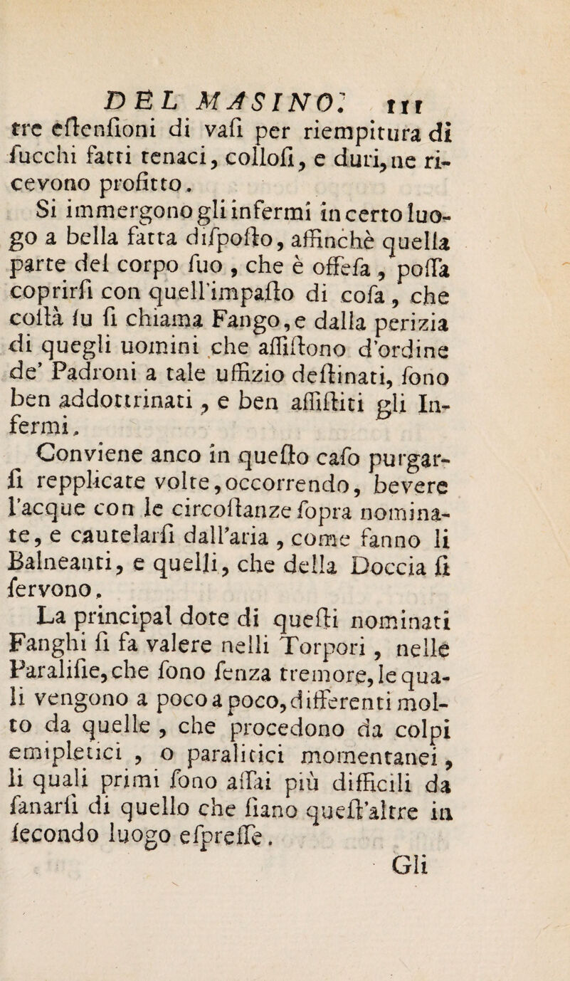 DBL AUSINO: tir tre efienfioni di vafi per riempitura di fuochi fatti tenaci, collofi, e duri,ne ri¬ cevono profitto. Si immergono gli infermi in certo luo¬ go a bella fatta difpolio, affinchè quella parte del corpo fuo , che è offefa , poffia coprirli con quell'impalìo di cofa , che colia iu fi chiama Fango,e dalia perizia di quegli uomini che affiliono d’ordine de’ Padroni a tale uffizio delibati, fono ben addottrinati, e ben affiliati eli In- termi. Conviene anco in quello caffi purgar- fi repplicate volte,occorrendo, bevere laeque con le circollanzeffipra nomina¬ te, e cautelarli dall’aria , come fanno li Balneanti, e quelli, che della Doccia fi fervono, La principal dote di quelli nominati Fanghi fi fa valere nelli Torpori, nelle Paralifie, che fono fenza tremore, le qua¬ li vengono a poco a poco,differenti mol¬ to da quelle , che procedono da colpi emipletiei , o paralitici momentanei, li quali primi fono affai più difficili da fanarli di quello che lìano quell''altre in lecondo luogo efpreffe. Gli