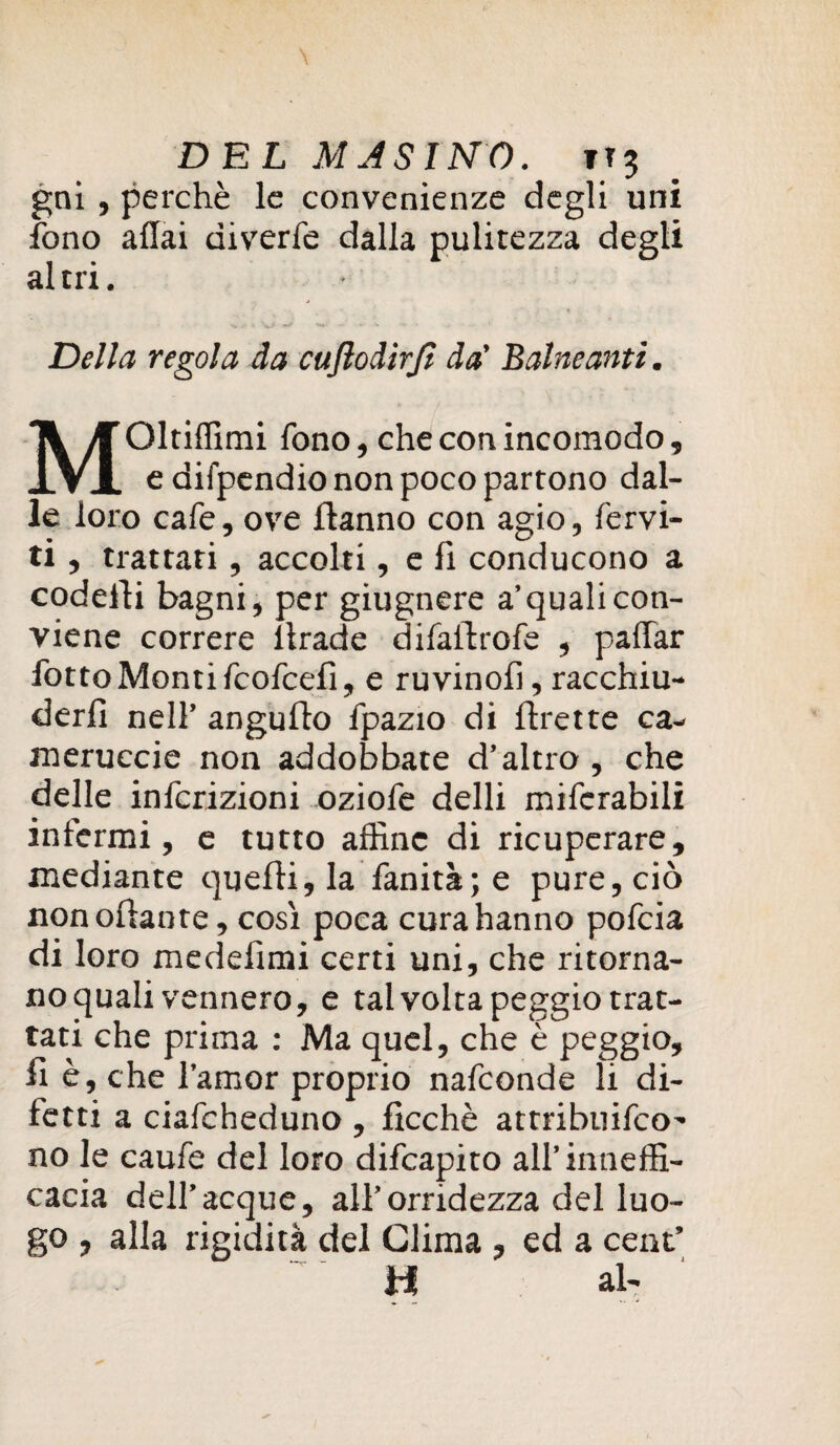 gni, perchè le convenienze degli uni fono affai diverfe dalla pulitezza degli al tri. • Della regola da cuftodirjì da’ Baineanti. Oltiflimi fono, che con incomodo, IVI e difpendio non poco partono dal¬ le loro cafe, ove Hanno con agio, fervi¬ ti , trattati, accolti, e fi conducono a codeiìi bagni, per giugnere a’quali con¬ viene correre llrade difailrofe , paffar fotto Monti fcofcefi, e ruvinofi, racchiu¬ derli nell’ angulfo fpazio di flrette ca¬ ni er ucci e non addobbate d’altro , che delle infcrizioni oziofe delli mifcrabili infermi, e tutto affine di ricuperare, mediante quelli, la fanità;e pure, ciò nonollante, così poca cura hanno pofeia di loro medefìmi certi uni, che ritorna¬ no quali vennero, e talvolta peggio trat¬ tati che prima : Ma quel, che è peggio, fi è, che l’amor proprio nafeonde li di¬ fetti a ciafcheduno , ficchè attribuifeo- no le caufe del loro difeapito all’«ineffi¬ cacia dell’acque, all’orridezza del luo¬ go , alla rigidità del Clima, ed a cent’ H al-