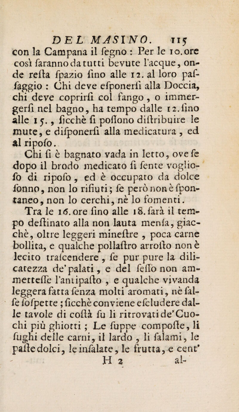 con la Campana il legno : Per le io.ore così faranno da tutti bevute Tacque, on¬ de reità fpazio fino alle 12. al loro paf- faggio : Chi deve efponerii alla Doccia, chi deve coprirli col fango, o immer¬ gerli nel bagno, ha tempo dalle 12.lino alle 15., lìcchè fi pofiono diltribuire le mute, e dilponerfi alla medicatura , ed al ripofo. Chi li è bagnato vada in letto, ovefe dopo il brodo medicato fi fente voglio- fo di ripofo, ed è occupato da dolce fonno, non lo rifiuti; fe però non è fpon- taneo, non lo cerchi, nè lo fomenti. Tra le 16. ore fino alle 18. farà il tem¬ po deflinato alla non lauta menla, giac¬ ché, oltre leggeri mineltre , poca carne bollita, e qualche pollalìro arrolto non è lecito tralcendere , fe pur pure la dili- catezza de’palati, e del fefiò non am¬ mencire Taniipalto , e qualche vivanda leggera fatta fenza molti aromati, nèfal- fe fofpetre ; ficchè conviene efcludere dal¬ le tavole di colta fu li ritrovati de’Cuo¬ chi più ghiotti ; Le fùpne compolle, li fughi delle carni, il lardo , li falami, le palle dolci, leinlàlate, le frutta, e cent’ H 2 al-