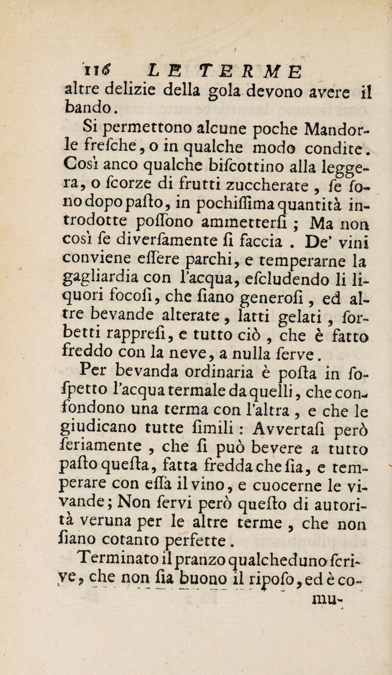 altre delizie della gola devono avere il bando. Si permettono alcune poche Mandor¬ le frefche, o in qualche modo condite. Cosi anco qualche bilcottino alla legge¬ ra, o fcorze di frutti zuccherate , fe fo¬ no dopo palio, in pochilfima quantità in¬ trodotte pohòno ammetterli ; Ma non cosi fe diverfamente fi faccia . De’ vini conviene ellère parchi, e temperarne la gagliardi con l’acqua, efcludendo li li¬ quori focofi, che fiano generofi , ed al¬ tre bevande alterate, latti gelati, for- betti rapprefì, e tutto ciò , che è fatto freddo con la neve, a nulla ferve. Per bevanda ordinaria è polla in fo¬ lletto l’acqua termale da quelli, che con¬ fondono una terma con l’altra , e che le giudicano tutte limili : Avvertali però fedamente , che fi può bevere a tutto palio quella, fatta fredda che fìa, e tem- ' perare con elfa il vino, e cuocerne le vi¬ vande; Non fervi però quello di autori¬ tà veruna per le altre terme , che non fiano cotanto perfette. Terminato il pranzo qualchedunofcri- ve, che non fia buono il ripofo,edèco-