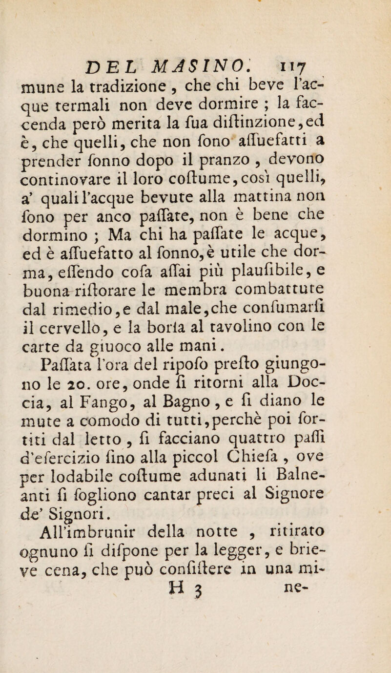 mune la tradizione , che chi beve Tac¬ que termali non deve dormire ; la fac¬ cenda però merita la fua diflinzione,ed è, che quelli, che non fono affuefatti a prender Tonno dopo il pranzo , devono continovare il loro coftume,cosi quelli, a’ quali Tacque bevute alla mattina non fono per anco paffate, non è bene che dormino ; Ma chi ha paffate le acque, ed è affuefatto al fonno,è utile che dor¬ ma, effendo cofa affai più plaufibile, e buona rifiorare le membra combattute dal rimedio,e dal male,che confumariì il cervello, e la boria al tavolino con le carte da giuoco alle mani. Paffata l’ora del ripofo predio giungo¬ no le 20. ore, onde fi ritorni alla Doc¬ cia, al Fango, al Bagno , e fi diano le mute a comodo di tutti,perchè poi Tor¬ titi dal letto , fi facciano quattro palfi d’efercizio fino alla piccol Chiefa , ove per lodabile codiume adunati li Balne¬ ari fi fogliono cantar preci al Signore de’ Signori. AU’imbrunir della notte , ritirato ognuno fi difpone per la legger, e brie- ve cena, che può confidere in una mi¬ ti 3 ne-