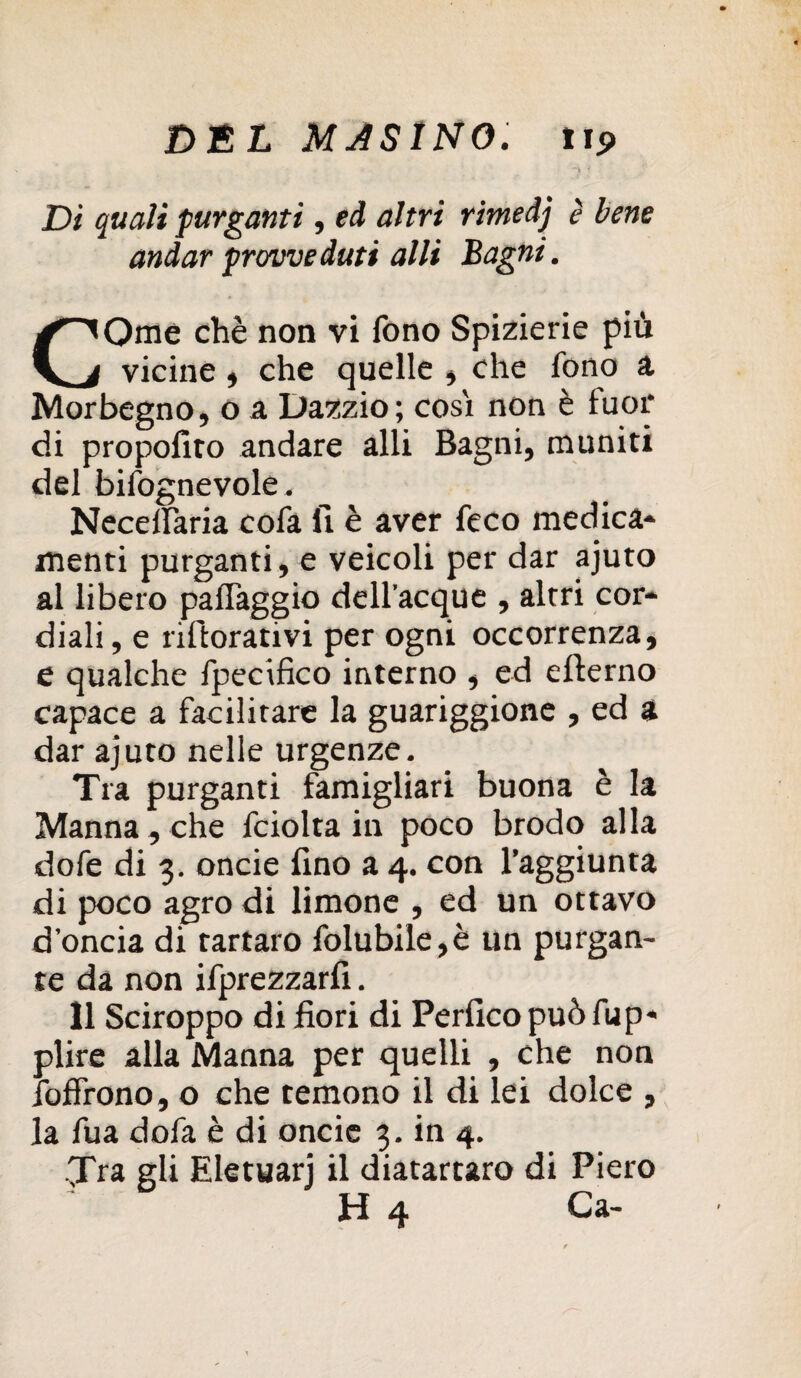 ~'l - Di quali purganti, ed altri rimedj è bene andar provveduti al li Bagni. CQme chè non vi fono Spizierie piu vicine , che quelle , che fono a Morbegno, o a Dazzio; cosi non è fuor di propofiro andare alli Bagni, muniti del bisognevole. Necdfaria cofa fi è aver feco medica¬ menti purganti, e veicoli per dar ajuto al libero palfaggio dell’acque , altri cor¬ diali, e rifiorativi per ogni occorrenza, e qualche fpecifico interno , ed efterno capace a facilitare la guariggione , ed a dar ajuto nelle urgenze. Tra purganti famigliari buona è la Manna , che fciolta in poco brodo alla dofe di 3. oncie fino a 4. con l’aggiunta di poco agro di limone , ed un ottavo d’oncia di tartaro folubile,è un purgan¬ te da non ifprezzarfi. 11 Sciroppo di fiori di Perficopuòfup* plire alla Manna per quelli , che non foflfono, o che temono il di lei dolce , la fua dofa è di oncie 3. in 4. Tra gli Eletuarj il diatartaro di Piero