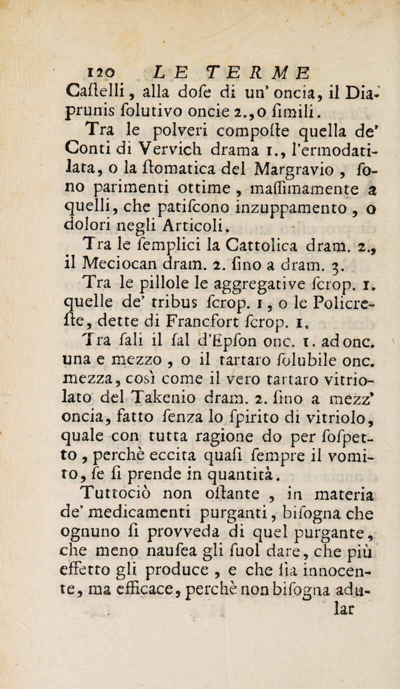 Gattelli, alla dofe di un’ oncia, il Dia- prunis folutivo oncie 2.,o Umili - Tra le polveri compotte quella de’ Conti di Vervich drama i., l’ermodati- lata, o la ttomatica del Margravio , fo¬ no parimenti ottime, maffimamente a quelli, che patifcono inzuppamento , o dolori negli Articoli. Tra le femplici la Cattolica dram. 2., il Meciocan dram. 2. fino a dram. 3. Tra le pillole le aggregative fcrop. 1. quelle de’ tribus fcrop. 1,0 le Policrc- fte, dette di Francfort fcrop. 1, Tra fali il fai d’Epfon onc. x. adone, una e mezzo , o il tartaro folubile onc. mezza, cosi come il vero tartaro vitrio- lato del Takenio dram. 2. fino a mezz’ oncia, fatto fenza lo fpirito di vitriolo, quale con tutta ragione do per fofpet- to , perchè eccita quafi fempre il vomi¬ rò, fe fi prende in quantità. Tuttociò non ottante , in materia de’ medicamenti purganti, bifogna che ognuno fi provveda di quel purgante, che meno naufea gli fuol dare, che più effetto gli produce , e che ila innocen¬ te, ma efficace, perchè non bifogna adu¬ lar