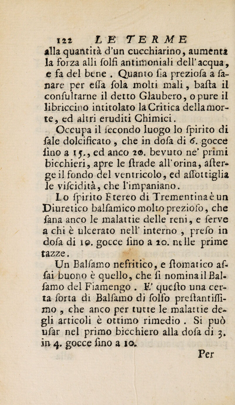 alla quantità d’un cucchiarino, aumenta la forza alli folfi antimoniali dell’acqua, e fa del bene . Quanto fa preziofa a fa¬ llare per ella fola molti mali, balla il confultarne il detto Glaubero, opure il libriccino intitolato la Critica dellamor- te, ed altri eruditi Chimici. Occupa il fecondo luogo lo fpirito di fale dolcificato , che in dofa di 6. gocce lìtio a 15., ed anco 1©. bevuto ne’ primi bicchieri, apre le firade all’orina, afier- geil fondo del ventricolo, ed alibi ciglia Je vifcidità, che l’impaniano. Lo fpirito E tereo di Trementina è un Diuretico balfamicomoltopreziofo, che lana anco le malattie delle reni, e ferve a chi è ulcerato nell’ interno , prefo in dofa di 1 e. gocce lino a 10. nelle prime tazze. Un Balfamo nefritico, e fiomatico af¬ fai buono è quello, che li nominali Bal¬ famo del Fiamengo . E’ quello una cer¬ ta forra di Balfamo di follo prellantillì- mo , che anco per tutte le malattie de¬ gli articoli è ottimo rimedio . Si può ufar nei primo bicchiero alla dofa di 3. in 4. gocce fino a io. Per