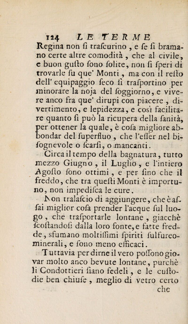 Regina non fi trafcurino , e fe fi brama¬ no certe altre comodità , che al civile, e buon guido fono lolite, non fi fperi di trovarle fu que’ Monti, ma con il reito dell’ equipaggio feco fi trafportino per minorare la noja del foggiorno, e vive¬ re anco fra que’ dirupi con piacere , di¬ vertimento, e lepidezza, e cosi facilita¬ re quanto fi può la ricupera della fanità, per ottener la quale, è cofa migliore ab¬ bondar del fuperfluo , che l’efler nel bi- fognevole o fcarfi, o mancanti. Circa il tempo della bagnatura, tutto mezzo Giugno , il Luglio, e l’intiero •Agofio fono ottimi , e per fino che il freddo, che tra quelli Monti è importu¬ no, non impedifca le cure. iSon tralafcio di aggiungere, cheèaf- fai miglior cofa prender Tacque fui luo¬ go , che trafportarle lontane , giacché fcoftandofi dalla loro fonte,e fatte fred¬ de , sfumano moltiffimi fpiriti fulfureo- minerali, e fono meno efficaci. Tuttavia per dirne il vero poffionogio- var molto anco bevute lontane, purché li Condottieri fiano fedeli, e le culto- die ben chiufe , meglio di vetro certo che