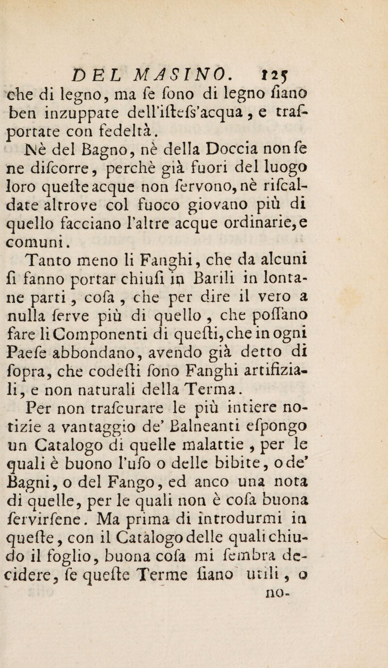 che di legno, ma fé fono di legno fiano ben inzuppate dell’illefs’acqua, e trafi* portate con fedeltà. JNè del Bagno, nè della Doccia nonfe ne difcorre, perchè già fuori del luogo loro quelle acque non fervono, nè ribal¬ date altrove col fuoco giovano più di quello facciano l’altre acque ordinarie, e comuni. Tanto meno li Fanghi, che da alcuni fi fanno portar chiufi in Barili in lonta¬ ne parti, cofa , che per dire il vero a nulla ferve più di quello , che pollano fare li Componenti di quelli, che in ogni Paefe abbondano, avendo già detto di fopra, che codelli fono Fanghi artifizia- li, e non naturali della Terma. Per non trafcurare le più intiere no¬ tizie a vantaggio de’ Balneanti efpongo un Catalogo di quelle malattie , per le quali è buono l’ufo o delle bibite, ode’ Bagni, o del Fango, ed anco una nota di quelle, per le quali non è cofa buona fervirfene. Ma prima di introdurmi in quelle, con il Catalogo delle quali chiu¬ do il foglio, buona cofa mi fembra de¬ cidere, fe quelle Terme fiano utili, o no-