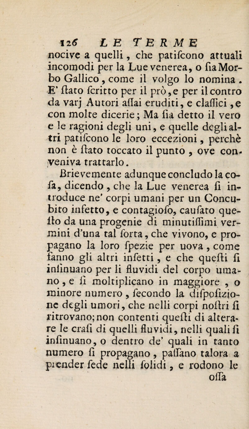 nocive a quelli, che patifeono attuali incomodi per la Lue venerea, o fiaMor- bo Gallico, come il volgo lo nomina . E’ flato fcritto per il prò,e per il contro da varj Autori aliai eruditi, e claflici ,e con molte dicerie ; Ma fia detto il vero e le ragioni degli uni, e quelle degli al¬ tri patifeono le loro eccezioni, perchè non è flato toccato il punto , ove con¬ veniva trattarlo. Brievemente adunque concludo la co- fa, dicendo , che la Lue venerea fi in¬ troduce ne’ corpi umani per un Concu¬ bito infetto, e contagiofo, caufato que¬ llo da una progenie di minutiffimi ver¬ mini d’una tal Torta, che vivono, e pro¬ pagano la loro fpezie per uova , come fanno gli altri infetti, e che quelli fi inlìnuano per li fluvidi del corpo uma¬ no , e fi moltiplicano in maggiore , o minore numero , fecondo la difpofizio- ne degli umori, che nelli corpi noflri fi ritrovano;non contenti quelli di altera¬ re le crafi di quelli fluvidi, nelli quali fi infinuano, o dentro de’ quali in tanto numero fi propagano, padano talora a piender fede nelli folidi, e rodono le offa