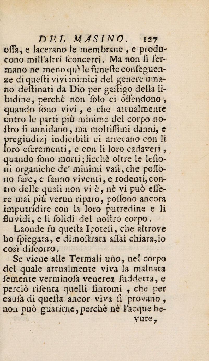 olla, e lacerano le membrane , e proda- cono mìH’altri {concerti. Ma non fi fer¬ mano ne meno quitte funefteconfeguen- ze di quelli vivi inimici del genere uma¬ no desinati da Dio per galligo della li¬ bidine, perchè non foto ci offendono, quando fono vivi, e che attualmente entro te parti più minime del corpo no- Itro fi annidano, ma moltiffitni danni, e pregiudizj indicibili ci arrecano con li loro efcrementi, e con li loro cadaveri , quando fono morti ;ficchè oltre te lcfio- ni organiche de’ minimi vali,che poffo- no fare, e fanno viventi,e rodenti,con¬ tro delle quali non vi è, nè vi può effe- re mai più vermi riparo, poffono ancora imputridire con la loro putredine e li fluvidi, e li folidi del noilro corpo. Laonde fu quella Ipotefi, che altrove ho fpiegata, e dimoflrata alTai chiara,io cosi difcorro. » Se viene alte Termali uno, nel corpo del quale attualmente viva la malnata femente verminofa venerea fuddetta, e perciò rifenta quelli fintomi , che per caufa di quella ancor viva li provano , non può guarirne,perchè nè Tacque be¬ vute.