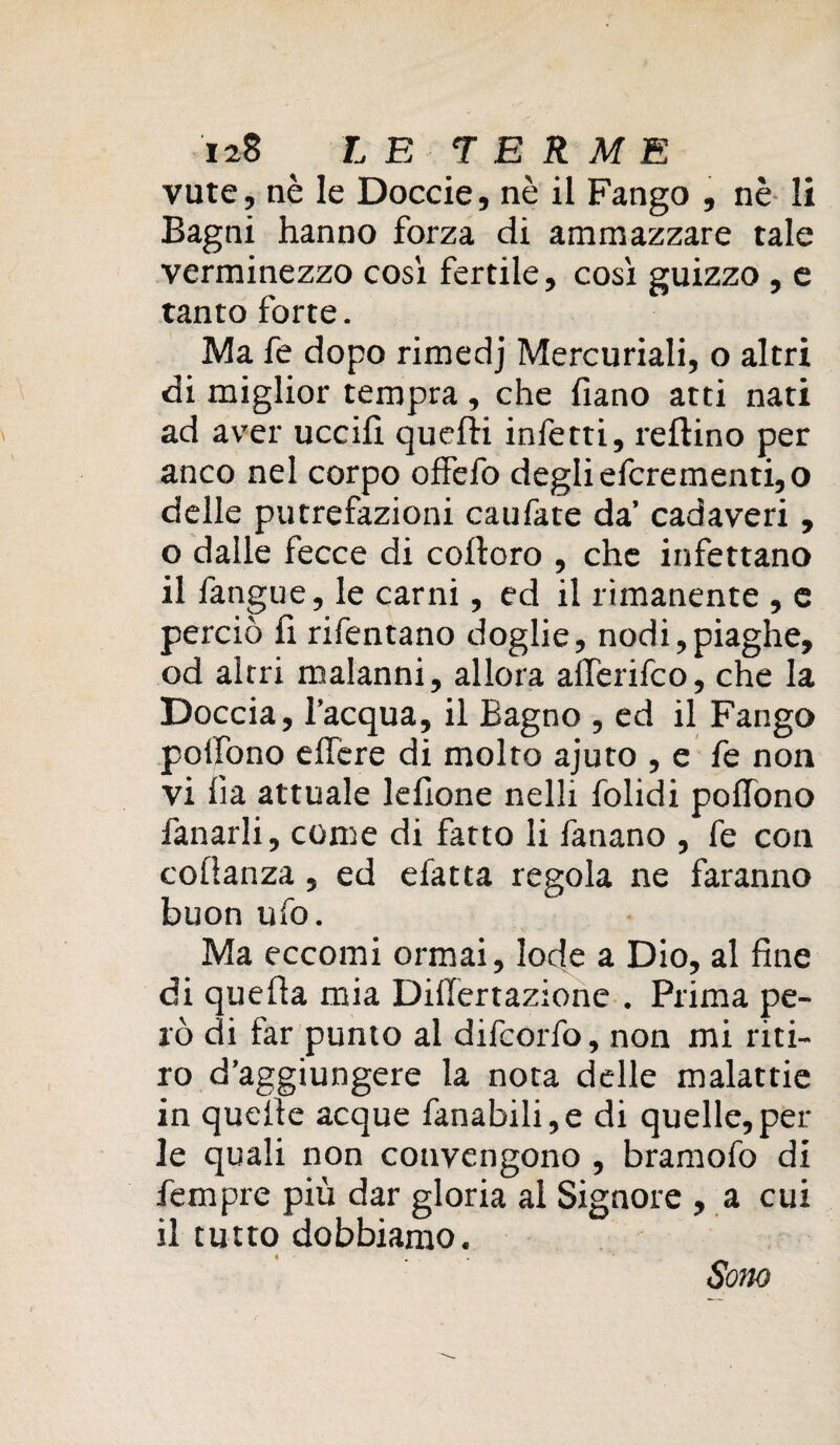 vute, nè le Doccie, nè il Fango , nè li Bagni hanno forza di ammazzare tale verminezzo così fertile, così guizzo , e tanto forte. Ma fe dopo rimedj Mercuriali, o altri di miglior tempra, che fiano atti nati ad aver uccili quelli infetti, refìino per anco nel corpo offefo degli efcrementi,o delle putrefazioni caufate da’ cadaveri, o dalle fecce di colloro , che infettano il fangue, le carni, ed il rimanente , e perciò fi rifentano doglie, nodi,piaghe, od altri malanni, allora alferifco, che la Doccia, l’acqua, il Bagno , ed il Fango polfono effere di molto ajuto , e fe non vi fia attuale lefione nelli Bolidi polfono fanarli, come di fatto li fanano , fe con colìanza, ed efatta regola ne faranno buon ufo. Ma eccomi ormai, lode a Dio, al fine di quella mia Dillertazione . Prima pe¬ rò di far punto al difcorfo, non mi riti¬ ro d’aggiungere la nota delle malattie in quelle acque fanabili,e di quelle,per le quali non convengono , bramofo di fempre più dar gloria al Signore , a cui il tutto dobbiamo. Sono