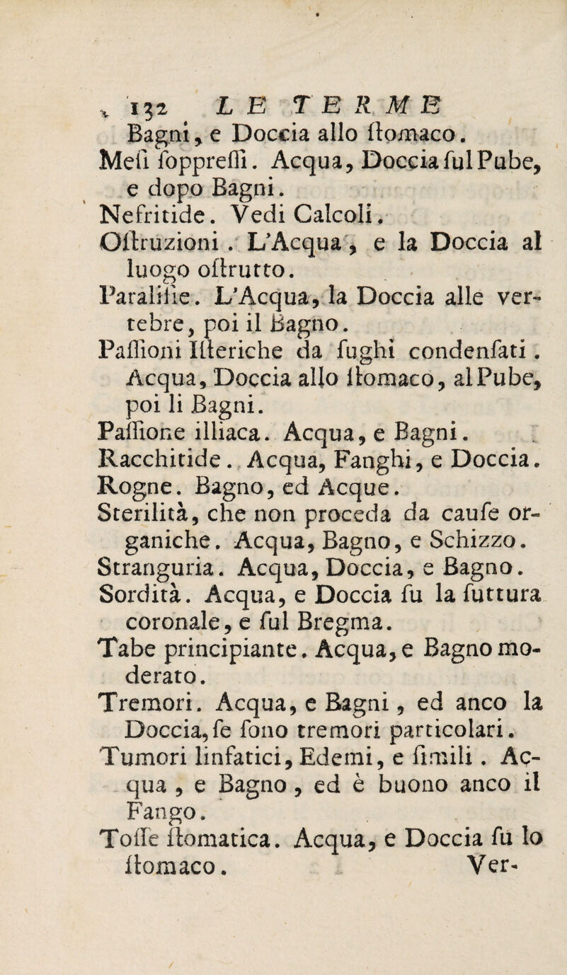 % LE TERME Bagni, e Doccia allo llomaco. Meli fopprefli. Acqua, Doccia fui Pube, e dopo Bagni. Nefritide. Vedi Calcoli, Qltruzioni. L’Acqua, e la Doccia al luogo oflrurto. Paraliiìe. L’Acqua, la Doccia alle ver¬ tebre, poi il Bagno. Paffioni Ilteriche da fughi condenfati, Acqua, Doccia allo llomaco, al Pube, poi li Bagni. Palftone illiaca. Acqua, e Bagni. Racchiude. Acqua, Fanghi, e Doccia. Rogne. Bagno,ed Acque. Sterilità, che non proceda da caufe or¬ ganiche. Acqua, Bagno, e Schizzo, Stranguria. Acqua, Doccia, e Bagno. Sordità. Acqua, e Doccia fu la futtura coronale, e fui Bregma. Tabe principiante. Acqua, e Bagno mo¬ derato. Tremori. Acqua, e Bagni, ed anco la Doccia,fe fono tremori particolari. Tumori linfatici. Edemi, e limili. Ac¬ qua , e Bagno, ed è buono anco il Fango. Tolle liomatica. Acqua, e Doccia fu lo llomaco. Ver-