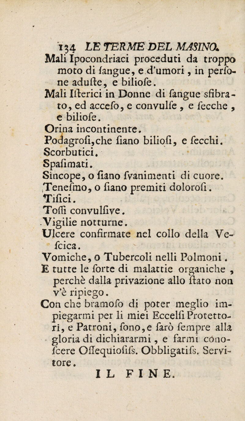 Mali Ipocondriaci proceduti da troppo moto di fangue, e d’umori, in perso¬ ne adulte, e biliofe. Mali Ifterici in Donne di fangue sfibra¬ to, ed accefo, e conyulfe , e fecche , e biliofe. Orina incontinente. Podagrofi,che fiano biliofi, e fecchi. Scorbutici. Spali mati. Sincope, o fiano fvanimenti di cuore. iTenefmo, o fiano premiti dolorofi. Tifici. Toffi convulfive. Vigilie notturne. Ulcere confirmate nel collo della Ve- fcica. Vomiche, o Tubercoli nelli Polmoni. E tutte le forte di malattie organiche , perchè dalla privazione allo fiato non v’è ripiego. Con che bramofo di poter meglio im¬ piegarmi per li miei Eccelfi Protetto¬ ri, e Patroni, fono,e farò fempre alla gloria di dichiararmi, e farmi cono- fcere OSequiofìfs. Obbligatifs. Servi¬ tore. I L FINE.
