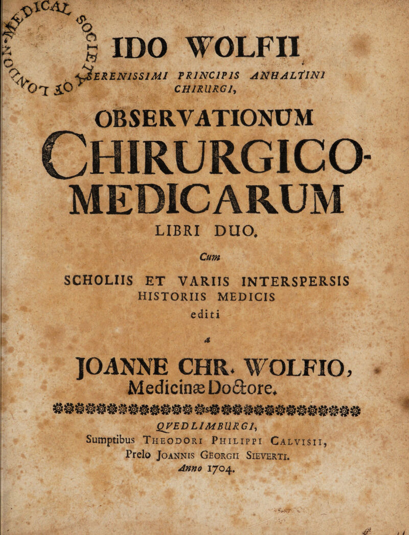 i lV r o % <5* G G IDO WOLFII EREN1SS1M1 PRINCIPIS APlUALilNl O’I £.6 ■ CHIRURG ly OBSERVATIONUM CHIRURGICa MEDICARUM LIBRI DUO, ; C/«« SCHOLIIS ET VARIIS INTERSPERSIS HISTORIIS MEDICIS editi JOANNE CHR. WOLFIO, Medicinse Do&ore. QVEDLlMBllRGly Sumptibus Theodori Philippi Calvisii, Prelo Joannis Georgii Sieverti. Anno 1704. V'-'.