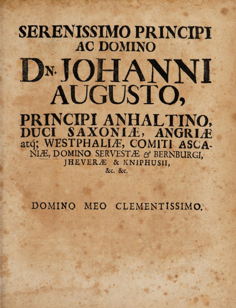 AC DOMINO EMOHANNI AUGUSTO, PRINCIPI ANHALTINO. DUCI SAXONIJi, ANGRIiE atq; WESTPHALl/E, COMITI ASCA¬ NI^, DOMINO SERVESTjE e1 BERNBURGI. / ‘ JHEVER^E & KNIPHUSIJ, &c. &c. DOMINO MEO CLEMENTISSIMO,