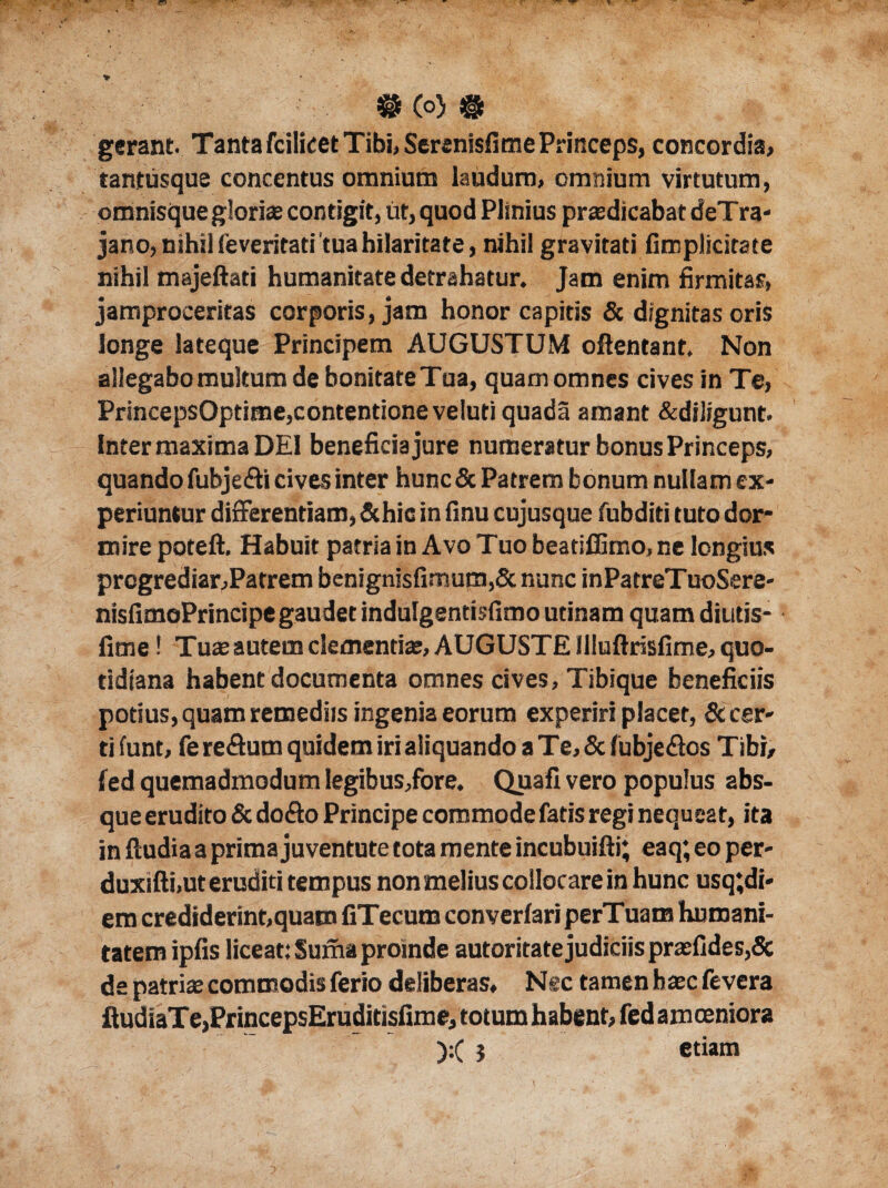 gerant. Tanta fcilicet Tibi, Serenisfitne Princeps, concordia, tantusque concentus omnium laudum, omnium virtutum, omnisque gloriae contigit, ut, quod Plinius praedicabat deTra- jano, nihil (everitati'tua hilaritate, nihil gravitati (Implicitate nihil majeftati humanitate detrahatur. Jam enim firmitas, jamproceritas corporis, jam honor capitis & dignitas oris longe lateque Principem AUGUSTUM ofientant. Non allegabo multum de bonitate Tua, quam omnes cives in Te, PrincepsOptime,contentione veluti quada amant &diltgunt. Inter maxima DEI beneficia jure numeratur bonus Princeps, quando fubje&i cives inter hunc & Patrem bonum nullam ex¬ periuntur differentiam,&hic in finu cujusque fubditi tuto dor* mire poteft. Habuit patria in Avo Tuo beatiffimo, ne longius prcgrediar,Parrem benignisfimum,& nunc inPatreTuoSere- nisfimoPrincipe gaudet indulgentisfimoutinam quamdiutis- fime! Tuae autem clementia;, AUGUSTE llluftrisfime, quo¬ tidiana habent documenta omnes cives, Tibique beneficiis potius, quam remediis ingenia eorum experiri placet, & cer¬ ti funt, fere&um quidem iri aliquando a Te, &fubje£os Tibi, fed quemadmodum legibus,fore. Quafi vero populus abs¬ que erudito & doflo Principe commode fatis regi nequeat, ita in (ludia a prima juventute tota mente incubuifti; eaq; eo per- duxifti.ut eruditi tempus non melius collocare in hunc usq;di- em crediderint,quam fiTecum converfari perTuara humani¬ tatem ipfis liceat: Suma proinde autoritate judiciis praefides,& de patriae commodis ferio deliberas, Nsc tamen haec fevera fludiaTe,PrincepsEruditisfime, totum habent, fed amoeniora ):( } etiam