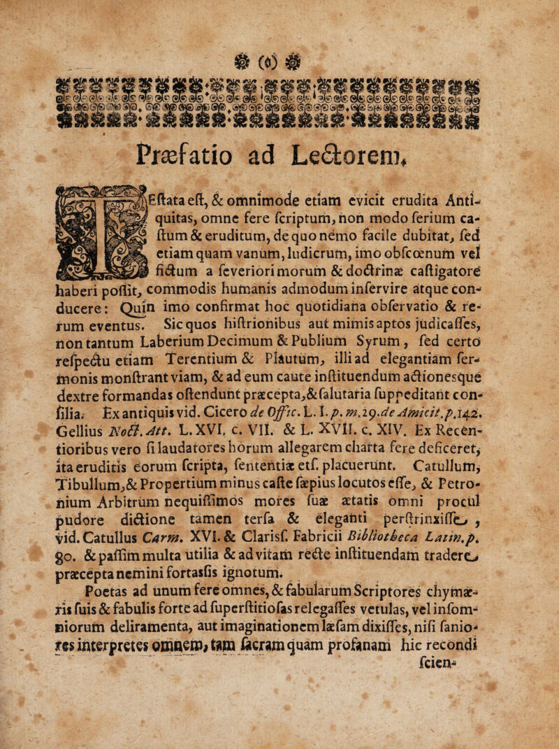 Praefatio ad Ledorem* \Eftata eft, & omnimode etiam evicit erudita Anti¬ quitas, omne fere fcriptum, non modo ferium ca- ftum& eruditum, de quo nemo facile dubitat, fed etiam quam vanum, ludicrum, imo obfcoenum vel _ __fidum a fcveriori morum &dodfinae caftigatore haberi pofilt, commodis humanis admodum infervire atque con¬ ducere : Qufo imo confirmat hoc quotidiana obfervatio & re¬ rum eventus. Sic quos hiftrionibus aut mimis aptos judicaffes, non tantum Laberium Decimum & Publium Syrum, fed certd refpedu etiam Terentium & Plautum, illi ad elegantiam fer- tnonis monftrant viam, & ad eum caute inftituendum adionesque dextre formandas oftendunt praecepta,&falutaria fuppeditant con- filia. Ex antiquis vid. Cicero de Qfftc. L. 1.p. m.ig.de Amicit Gellius Nott.Att. L.XVL c. VII. & L. XVII. c* XIV* Ex Recbn- iioribusvero fi laudatores horum allegarem charta fere deficeret* ita eruditis eorum feripta, fenteritiac etf. placuerunt. Catullum, Tibullum,& Propertium minus caftefaepius locutos cfle, & Petro¬ nium Arbitrum nequiffimos mores fuac aetatis omni procui pudore didione tamen terfa & eleganti per&rinxifio , vid. Catullus Carm. XVI. & Clarisf. Fabricii Bibliotheca Laiin.p. go. &paffim multa utilia & ad vitam rede inftituendam tradere*# praecepta nemini fortasfis ignotum. Poetas ad tinum fere omnes, & fabularum Scriptores chymat¬ ris fuis & fabulis forte ad fuperftitiofas relcgafles vetulas, vel infom- iliorum deliramenta, aut imaginationem latfamdixifies,nifi fanio- m interp retes omnem# tm J&eram quam profanam hic recondi friem