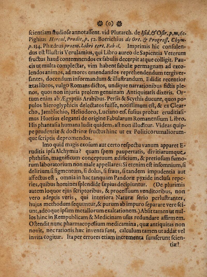 # (o) # fcientiam ftudiofe annotaflent. vid Plutarch. de lfid,&OJir,p,m,6t> Pighius Herasl. Prodic,p, f2, Borrichius de Ort, & Progreff, Cbym. />. 154. Phaedrusproem.Librt tert. Fab U, Imprimis hic confulen- dus eft Uluftris Verulamius,qui Libro aureo de Sapientia Veterum frudus haud contemnendos ex fabulis decerpit atque colligit. Pau¬ cis ut multa compledar, vim habent fabulae permagnam ad exco¬ lendos animos, ad mores emendandos reprehendendum tergiver- fantes, docendum informandum & illuftrandum, Edidit recentior aetas libros, vulgo Romans didos, undique narrationibus fidis ple¬ nos, quos non injuria prolem genuinam Antiquitatis dixeris. Or tum enim ab yEgyptiis Arabibus. Perfis & Scythis ducunr, quos po¬ pulos hieroglyphicis deledatos fuiflfe, notiffimum eft, & ex Clear- cho, Jamblichio, Heliodoro,Luciano etfi fufius probat eruditisfi- mus Huetius eleganti de origine Fabularum Romanenfium Libro. His phantafia humana ludit quidem» aft non illuditur. Videas quip¬ pe prudenti$&dodrinae frudushinc ut ex Politicbrumaliorum- quefcriptis depromendos. Imo quid magis exoium aut certo refpedu vanum apparet E- ruditis ipfaAlchymia? quam fpem paupertatis, divitiarumquo phthifin, magnificum conceptuum ardificium, & predofum fumo¬ rum laboratorium non male appellares: Si etenim eft infomnium,(i delirium fi figmentum, fi dolus, fi fraus, fi tandem impudentia aut affeduseft , omnia in hac tanquam Pandor® pyxide inclufa repe- ries,quibus homines fplendide faepius decipiuntur. (De plurimis autem loquor ejus fcriptoribus, & procefliium venditoribus, non vero adeptis veris, qui interiora Naturae ferio perluftrantes, hujus methodum fequuntur,& purum ab impuro feparare vere fc j- unt,adeoque ipfam metallorum exaltationem.) Abfit tamen ut nul¬ los hinc in Rempublicam& Medicinam ufus redundare affirmem. Oftendit nunc pharmacopctlium medicamina, quae antiquitas non novit, nec rationis haec inventa funt, calculum tamen ut addat vel invita cogitur. Ita per errores etiam incrementa fumferunt fcien- >-'V ■ tiae!