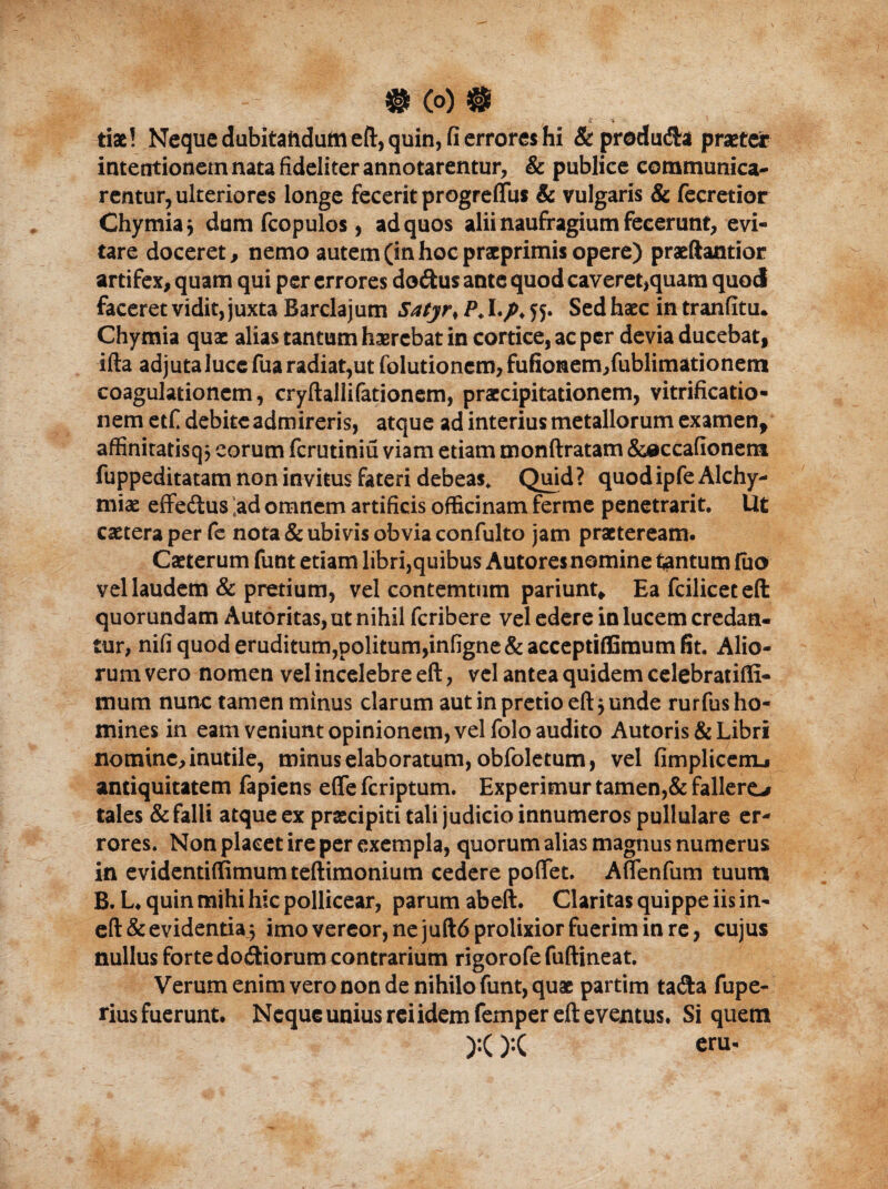 # (0) ® tix! Neque dubitaftdutn eft, quin, fi errores hi & produ&a praeter intentionem nata fideliter annotarentur, & publice communica¬ rentur, ulteriores longe fecerit progreffus & vulgaris & fecretior Chymiaj dum fcopulos, ad quos alii naufragium fecerunt, evi¬ tare doceret, nemo autem (in hoc pracprimis opere) praeftantior artifex, quam qui per errores dodus ante quod caveret,quam quod faceret vidit, juxta Barclajum Satjr, /\ If 5. Sed haec in tranfitu. Chymia qux alias tantum haerebat in cortice, ac per devia ducebat, ifta adjuta luce fua radiat,ut folutioncm,fufionem,fublimationem coagulationem, cryftallifationem, praecipitationem, vitrificatio- nem etf debite admireris, atque ad interius metallorum examen* affiniratisq$ eorum ferutiniu viam etiam monftratam &occafionem fuppeditatam non invitus fateri debeas. Quid ? quod ipfe Alchy- miae effedus !ad omnem artificis officinam ferme penetrarit. Ut extera per fe nota & ubivis obvia confulto jam praeteream. Caeterum funt etiam libri,quibus Autores nomine tantum fiio vel laudem & pretium, vel contemtum pariunt* Ea fciliceteft quorundam Autoritas, ut nihil feribere vel edere in lucem credan¬ tur, nifi quod eruditum,politum,infigne & acceptiffimum fit. Alio¬ rum vero nomen vel incelebre eft, vel antea quidem celebratifli- mum nunc tamen minus clarum aut in pretio eft$ unde rurfus ho¬ mines in eam veniunt opinionem, vel folo audito Autoris & Libri nomine, inutile, minus elaboratum, obfoletum, vel fimplicemL* antiquitatem fapiens efle feriptum. Experimur tamen,& fallere-# tales & falli atque ex praecipiti tali judicio innumeros pullulare er¬ rores. Non placet ire per exempla, quorum alias magnus numerus in evidentiffimumteftimonium cedere poflfet. Aflenfum tuum B. L* quin mihi hic pollicear, parum abeft. Claritas quippe iis in- eft & evidentia; imo vereor, ne juftd prolixior fuerim in re, cujus nullus forte dodiorum contrarium rigorofefuftineat. Verum enim vero non de nihilo funt, quae partim tada fupe- rius fuerunt. Neque unius rei idem femper eft eventus. Si quem ):():( eru-