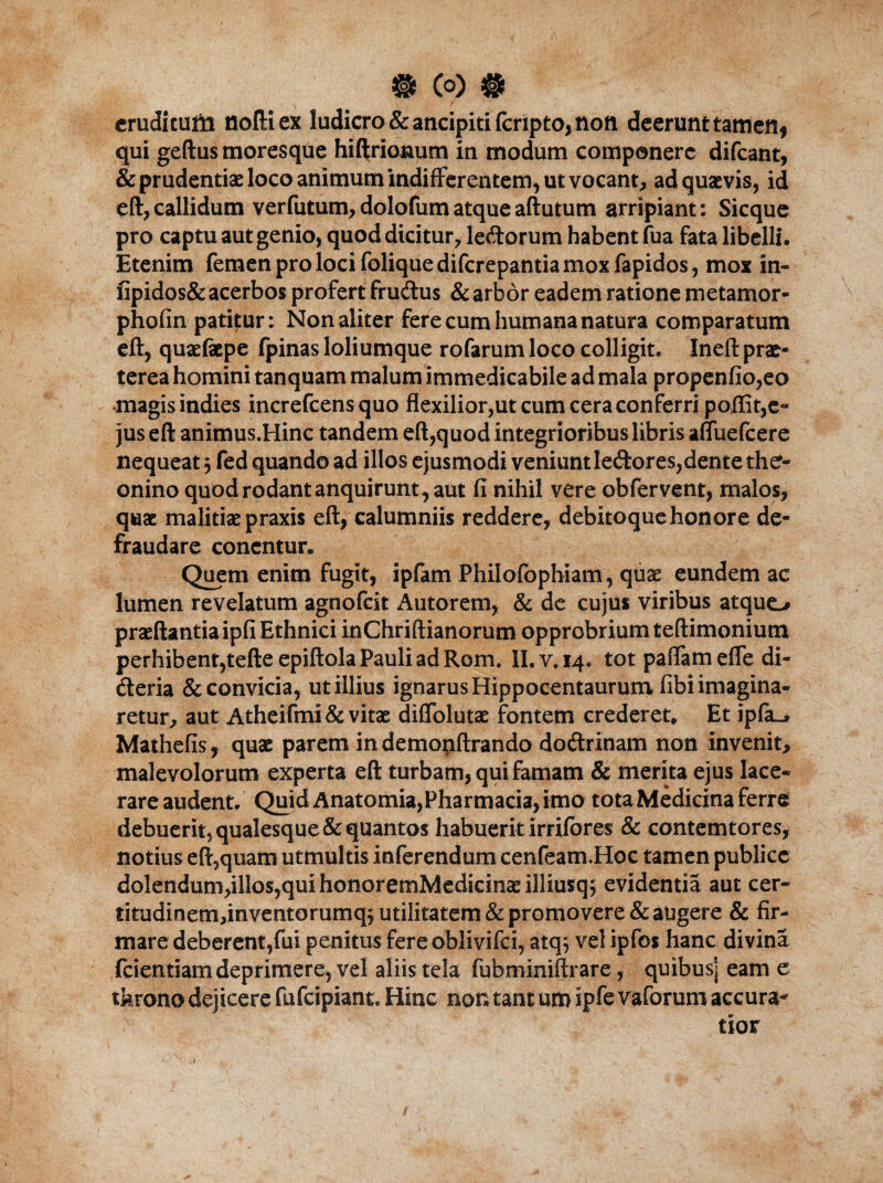 § Co) # erudi tufti noftiex ludicro &ancipitifcripto, noti deerunt tamen, qui geftus moresque hiflxiotmtn in modum componere difeant, & prudentiae loco animum indifferentem, ut vocant, ad quaevis, id eft, callidum verfutum, dolofumatqueaftutum arripiant: Sicque pro captu aut genio, quod dicitur, ledorum habent fua fata libelli. Etenim femen pro loci foliquediferepantia mox fapidos, mox in- fipidos& acerbos profert frudus & arbor eadem ratione metamor- phofin patitur: Non aliter fere cum humana natura comparatum eft, quaefepe fpinas loliumque rofarum loco colligit. Ineft prae- terea homini tanquam malum immedicabile ad mala propenfio,eo magis indies increfcens quo flexilior,ut cum cera conferri poffit,e- jus eft animus.Hinc tandem eft,quod integrioribus libris afliiefcere nequeat j fed quando ad illos ejusmodi veniunt ledores,dente ther- onino quod rodant anquirunt, aut fi nihil vere ob fervent, malos, quae malitiae praxis eft, calumniis reddere, debitoque honore de¬ fraudare concntur. Quem enim fugit, ipfam Philofcphiam, quae eundem ac lumen revelatum agnofeit Autorem, & de cujus viribus atque* praeftantiaipfi Ethnici inChriftianorum opprobrium teftimonium perhibent,tefte epiftola Pauli ad Rom. II. v. 14. tot paflam efle di- deria & convicia, ut illius ignarus Hippocentaurum fibi imagina¬ retur, aut Atheifmi & vitae diflolutae fontem crederet» Et ipfa_> Mathefis, quae parem in demopftrando dodrinam non invenit, malevolorum experta eft turbam, qui famam & merita ejus lace¬ rare audent. Quid Anatomia,Pharmacia, imo tota Medicina ferre debuerit, qualesque& quantos habuerit irriibres & contemtores, notius eft,quam utmultis inferendum cenfeam.Hoc tamen publice dolendum,ilIos,quihonoremMedicinaeilliusq5 evidentia aut cer- titudinem,inventorumq$ utilitatem & promovere & augere & fir¬ mare deberent,fui penitus fere bblivifci, atq; vel ipfos hanc divina Icientiam deprimere, vel aliis tela fubminiftrare, quibus] eam e throno dejicere fufeipiant. Hinc non tantum ipfe vaforum accura¬ tior