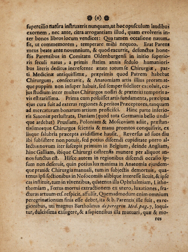 fupercilio tiatfira inftfutferit nunquam,ut hoc opufculum laudibui exornem , nec ante, citra arrogantiam illud, quam evolveris in- ter bonos libros locum vendicet: Qua tamen occafione naturru fit, ut commemorem , temperare mihi nequeo* Erat Parens meus beate ante novennium, & quod excurrit, defundus hone- ftis Parentibus in Comitatu Oldenburgenfi in initio fuperio- ris feculi natus , a primis ftatim annis fedulo humaniori¬ bus literis deditus increfcente aetate totum fe Chirurgiae, par¬ ti Medicinae antiquiffimae, praeprimis quod Patrem habebat Chirurgum, confecravit, & Anatomiam artis illius proram at¬ que puppim non infuper habuit, fed femper fideliter excoluit, cu¬ jus Rudium inter multos Chirurgos noftri & praeteriti temporis a- vis eft rariftima. Prima cum pofuififet artis fundamenta, praecipua, ejus cura fuit ad exteras regiones & peritos Praeceptores, tanquam ad mercaturam bonarum artium proficifci. Hinc parte inferio¬ ris Saxoniae perluftrata, Daniam (quod tota Germania bello undi¬ que ardebat) Prusftam, Poloniam & Mofcoviam adiit, pratftan- tisfimosque Chirurgos fcientia & manu promtos conquifivit, ex iisque falubria praecepta avidiflSme haufit, Reverfus ad fuos diu ibi fubfiftere non potuit, fed potius difeendi cupiditate porro al- ledus novum iter iufcepit primum in Belgium, deinde Angliam, hinc Galliam, ibique Chirurgi caftrenfis munere per aliquot an¬ nos fundus eft. Hifce autem in regionibus difeendi occafio ip- funi nondeferuit, quin potius lux maxima in Anatomia ejusdem- quepraxi& Chirurgia manuali, tum in fubjedis demortuis, qua¬ tenus ipfi fedionibus in Kfofocomiis alibique interefiTe licuit, & ip Ce eas inftituit, tum in viventibus, quatenus illa Ophthalmiam, Litho- fhomiam , Foetus mortui extradionem ex utero, luxationes, fra- duras artuum etf. refpicit, affulfir* Quemadmodum enim omnium peregrinationum finis efle debet, ita & b. Parentis ille fuit, ex re¬ gionibus, uti magnus Bartholinus deperegrm.Mcd^pag.y, loqui¬ tur, dukisllma exfugere,& a Capientibus illa mutuari, quae & mo-