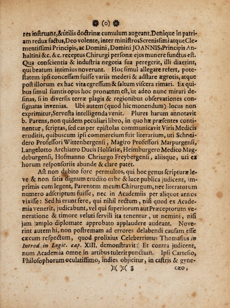 • (o)# res mftmaitt,&utilis do&rinae cumulum augeant.Defiique in patri¬ am redux fa£tus,Deo volente, inter miniftrosSerenisfimi atqueCle- mentiffimi Principis, ac Domini, Domini JO ANNISiPrincipis An- haltini &c. &c. receptus Chirurgi perfonae ejus munere fundus eft. Qua confcientia & induftria negotia fua peregerit, illi dixerint, qui beatum intimius noverunt. Hocfimul allegare refert, pote- ftatem ipfi conceflam fui (Te variis mederi & adftare aegrotis, atque poft illorum ex hac vita egreflum & faltum vifcera rimari. Ex qui¬ bus fimul fumtisopus hoc pronatum eft, ut adeo nunc mirari de¬ linas, fi in diverfis terrae plagis & regionibus obfervationes con- fignatas invenias. Ubi autem (quod hic monendum) locus non exprimitur,Servefta intelligendavenit. Plures harum annotavit b. Parens, non quidem peculiari libro, in quo hae praefentes conti¬ nentur, feriptas, fed eas per epiftolas communicavit Viris Medicis eruditis, quibuscum ipfi commercium fuit literarium,uti Schne^i- dero Profeflori Wittenbergenfi, Magiro Profefiori Marpurgenfi, Langelotto Archiatro Ducis Holfatise, Heimburgero Medico Mag- deburgenfi, Hofmanno Chriurgo Freybergenfi, aliisque, uti e* horum refponforiis abunde & clare patet, Aft non dubito fore permultos, qui hoc genus feripturat le¬ ve & non fatis dignum erudito orbe & luce publica judicent, im¬ primis cum legent, Parentem meum Chirurgum, nec literatorum numero adferiptum fuifie, nec in Academiis per aliquot annos vixifTe: Sed hi erunt fere, qui nihil retftum, nifi qnod ex Acade¬ mia venerit, judicabunt, vel qui fuperiorum aut Praeceptorum ve¬ neratione & timore veluti fervili ita tenentur, ut nemini, nifi jam (amplo diplomate approbato applaudere audeant. Nove¬ rint autem hi, non poftremam ad errores delabendi caufam efle caecum refpe&um, quod prolixius Celeberrimus Thomafius in Introd. in Logic. cap. X1IL demonftravit: Et contra judicent, num Academia Omne in artibus tulerit punctum. Ipfi Cartefio, Philofophorum©culatiffimo, indies objicitur, in caftris & gyne-