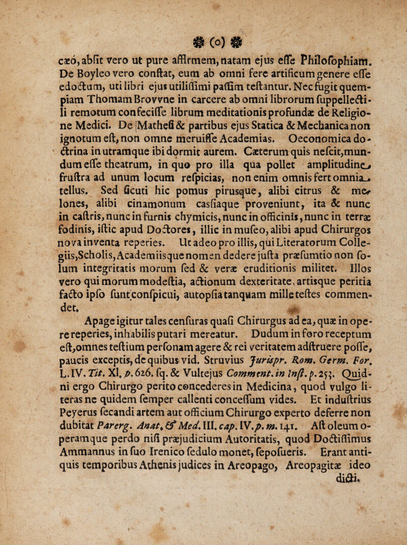 #(0)# caeo,abflc vero ut pure affirmem,natam ejus efle Phflofophiam. De Boyleo vero conflat, eum ab omni fere artificum genere efle edocrtum, uti libri ejus utiliflimi patfim teftantur. Nec ftagit quem¬ piam ThomamBrovvne in carcere ab omni librorum fuppelledti- Ii remotum confeeifle librum meditationis profundae de Religio¬ ne Medici. De Mathefi & partibus ejus Statica & Mechanica non ignotum eft, non omne meruiffe Academias. Oeconomica do * (flrioa in utramque ibi dormit aurem. Caeterum quis nefcit,mun¬ dum efle theatrum, in quo pro illa qua pollet amplitudine.# fruftra ad unum locum refpicias, non enim omnis fert omnia., tellus. Sed ficuti hic pomus pirusque, alibi citrus & me* Iones, alibi cinamonum casfiaque proveniunt, ita & nunc in caftris, nunc in furnis chymicis, nunc in officinis,nunc in terrae fodinis, illic apud Dodlores, illic in mufeo, alibi apud Chirurgos nova inventa reperies. Ut adeo pro illis, qui Literatorum Colle¬ giis, Scholis, Academiisque nomen dedere jufta praefumtionon fo- lum integritatis morum fed & verae eruditionis militet. Illos vero qui morum modeftia, aelionum dexteritate, artisque peritia fadloipfo funtconfpicui, autopfiatanquam mille teftes commen¬ det. Apage igitur tales cenfuras quali Chirurgus ad ea, quae in ope • re reperies, inhabilis putari mereatur. Dudum in foro receptum eft,omnes tertium perfonam agere & rei veritatem adftruere pofle, paucis exceptis, de quibus vid. Struvius Jurupr. Rom. Germ, For, L. IV. Tit. XI, p. 626. fq. & Vultejus Commeat.in ln(l. p. 25?. Quid¬ ni ergo Chirurgo perito concederes in Medicina, quod vulgo li- teras ne quidem femper callenti conceflum vides. Et induftrius Peyerus fecandi artem aut officium Chirurgo experto deferre non dubitat Parerg. Anat, (f Med. III. cap. IV.p. m. 141. Aft oleum o- peramque perdo nili praejudicium Autoritatis, quod Do&iflimus Ammannus in fuo Irenico fedulo monet, (epofueris. Erant anti¬ quis temporibus Athenis judices in Areopago, Areopagitae ideo di&i.