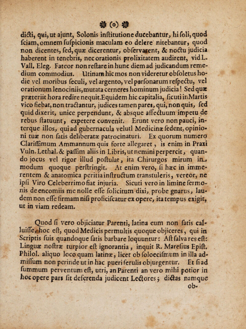 #(0)® didi, qui, ut ajunt, Solonis inftitutioneducebafitur, hifoli,quod fciam, omnem fufpicionis maculam eo delere nitebantur, quod non dicentes, fed,quae dicerentur, obfervarent, & nodu judicia haberent in tenebris, nec orationis prolixitatem audirent, vidL. Vall, Eleg. Fateor non reflare in hunc diem ad judicandum reme¬ dium commodius. Utinam hic mos non videretur obfoletus ho¬ die vel moribus feculi, vel argento, vel parfonarum refpedu, vel orationum lenociniis,mutata cerneres hominum judicia! Sed quae praeteriit hora redire nequit.Equidem hic capitalia, ficuti inMartis vico fiebat, non tradantur, judices tamen pares, qui, non quis, fed quid dixerit, unice perpendunt, & absque affeduum impetu de rebus ftatuunt , expetere convenit. Erunt vero non pauci, in- terque illos, qui ad gubernacula velutl Medicinae fedent, opinio¬ ni tuae non fatis deliberatae patrocinaturi. Ex quorum numero Clariffimum Ammannum quis forte allegaret, is enim in Praxi Vuln.Lethal.& paffim aliis in Libris, ut nemini perpercit, quan¬ do jocus vel rigor illud poftulat, ita Chirurgos mirum iru modum quoque perftringit. At enim vero, fi haec in imme¬ rentem & anatomica peritiainftrudum transtuleris, vereor, ne ipfi Viro Celeberrimo fiat injuria. Sicuti vero in limine fermo- nis deencomiis me nolle effe folicitum dixi,, probe gnarus, lau¬ dem non efle firmam nifi proficifcatur ex opere, ita tempus exigit, ut in viam redeam. Quod fi vero objiciatur Parenti, latina eum non fatis cal- luiffe,nhoc efi, quod Medicis permultis quoque objiceres, qui in Scriptis fuis quandoque fatis barbare loquuntur: Aftfalvareseft: Linguae noftrae turpior eft ignorantia , inquit R, Marefius Epifl. Philol. aliquo loco quam latiftae, licet obfoloecifmum in illa ad- miflum non perinde ut in hac pueri ferulis objurgentur. Et fi ad fummum perventum eft, utri, an Parenti an vero mihi potior in hoc opere pars fit deferenda judicent Ledores $ didas namque \