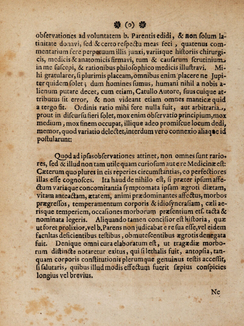 $ (0) # obfervationes ad voluntatem b. Parentis edidi, & aon folum la¬ tinitate donavi, fed & certo refpe&u meas feci, quatenus com¬ mentarium fere perpatuum illis junxi, variisque hiftoriis chirurgi¬ cis, medicis & anatomicis firmavi, tum & caufarum fcrutiniutiL» in me fufcepi, & rationibus phiiofophico medicis illuftravi. Mi¬ hi gratularer, fi plurimis placeam, omnibus enim'placere ne Jupi- ter quidem folet 5 dum homines fumus, humani nihil a nobis a- lienum putare decet, cum edam, Catullo Autore, fuuscuique at¬ tributus fit error, & non videant etiam omnes manticae quid a tergo fit. Ordinis ratio mihi fere nulla fuit, aut arbitraria.,, prout in difeurfu fieri folet, mox enim obfervatio principium,mox medium, mox finem occupat, illique adeo promiicue locum dedi, memor, quod variatio deledet,interdum vero connexio aliaq*e id portui arunt; Quod ad ipfasobfervadones attinet, non omnes funt rario¬ res, fed & illud non tam utile quam curiofum aut e re Medicinae eft: Caeterum quo plures in eis reperies circumdandas, eo perfectiores illas efle cognofces. Ita haud de nihilo eft, fi praeter ipfum affe¬ ctum variaque concomitantia fympcomata ipfam aegroti diaetam, vitamantea&am, aetatem, animi praedominantes affe&us, morbos praegreflos, temperamentum corporis &idiolyncrafiam, caeli ae¬ risque temperiem, occafiones morborum praefentium etf. tadta& nominata legeris. Aliquando tamen concifior eft hiftoria, quae ut foret prolixior,vel b.Parens non judicabat e re fua efle,vel eidem facnltas deficientibus teftibus, obmutefcentibus aegrotis denegata fuit. Denique omni cura elaboratum eft, ut tragaediae morbo¬ rum diftin&a notaretur exitus, qui filethalis fuit, antopfia,tan- quam corporis conftitudonis plerumque genuinus teftis acceflit, fi falutaris, quibus illud modis effeitum fuerit faepius confpicies longius vel brevius. Ne % - v . , I